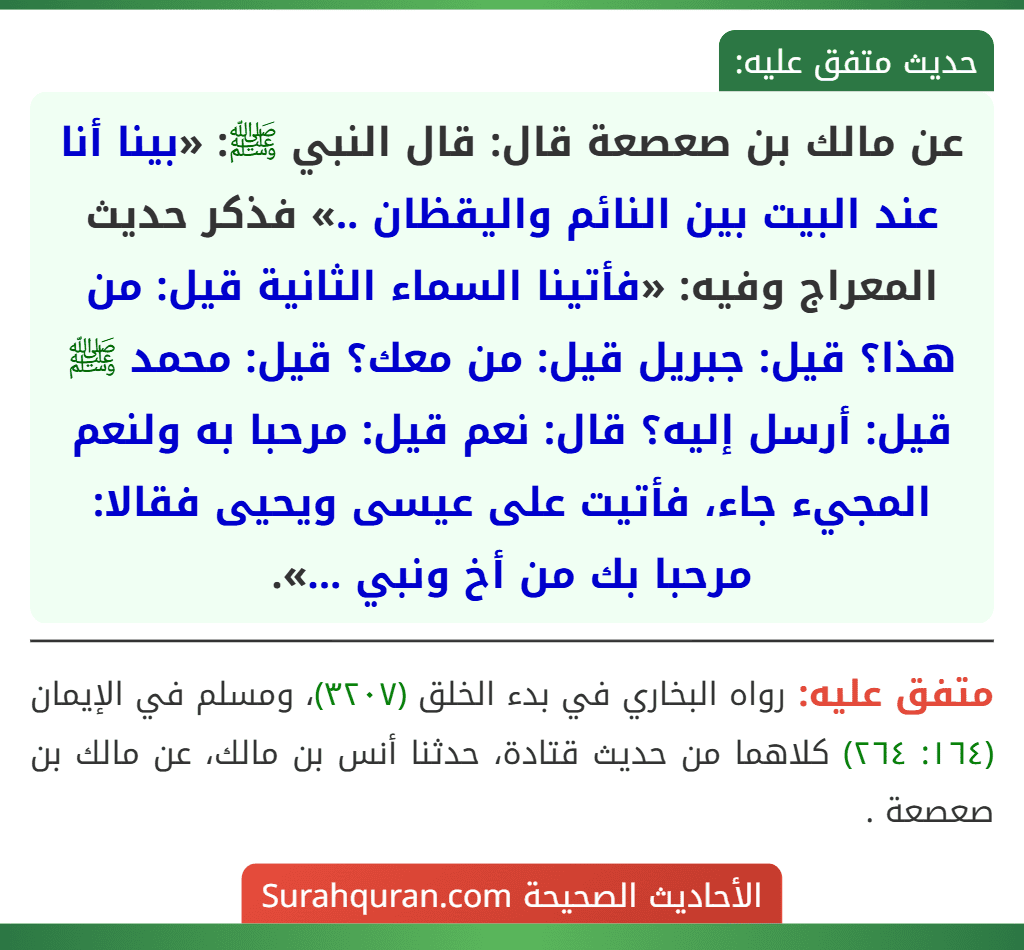 عن مالك بن صعصعة قال: قال النبي ﷺ: «بينا أنا عند البيت بين النائم واليقظان ..» فذكر حديث المعراج وفيه: «فأتينا السماء الثانية قيل: من هذا؟ قيل: جبريل قيل: من معك؟ قيل: محمد ﷺ قيل: أرسل إليه؟ قال: نعم قيل: مرحبا به ولنعم المجيء جاء، فأتيت على عيسى ويحيى فقالا: مرحبا بك من أخ ونبي ...». عن مالك بن صعصعة قال: قال النبي ﷺ: «بينا أنا عند البيت بين النائم واليقظان ..» فذكر حديث المعراج وفيه: «فأتينا السماء الثانية قيل: من هذا؟ قيل: جبريل قيل: من معك؟ قيل: محمد ﷺ قيل: أرسل إليه؟ قال: نعم قيل: مرحبا به ولنعم المجيء جاء، فأتيت على عيسى ويحيى فقالا: مرحبا بك من أخ ونبي ...».