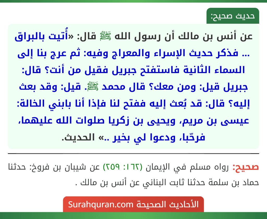عن أنس بن مالك أن رسول الله ﷺ قال: «أُتيت بالبراق ... فذكر حديث الإسراء والمعراج وفيه: ثم عرج بنا إلى السماء الثانية فاستفتح جبريل فقيل من أنت؟ قال: جبريل قيل: ومن معك؟ قال محمد ﷺ. قيل: وقد بعث إليه؟ قال: قد بُعث إليه ففتح لنا فإذا أنا بابني الخالة: عيسى بن مريم، ويحيى بن زكريا صلوات الله عليهما، فرحّبا، ودعوا لي بخير ..» الحديث. عن أنس بن مالك أن رسول الله ﷺ قال: «أُتيت بالبراق ... فذكر حديث الإسراء والمعراج وفيه: ثم عرج بنا إلى السماء الثانية فاستفتح جبريل فقيل من أنت؟ قال: جبريل قيل: ومن معك؟ قال محمد ﷺ. قيل: وقد بعث إليه؟ قال: قد بُعث إليه ففتح لنا فإذا أنا بابني الخالة: عيسى بن مريم، ويحيى بن زكريا صلوات الله عليهما، فرحّبا، ودعوا لي بخير ..» الحديث.