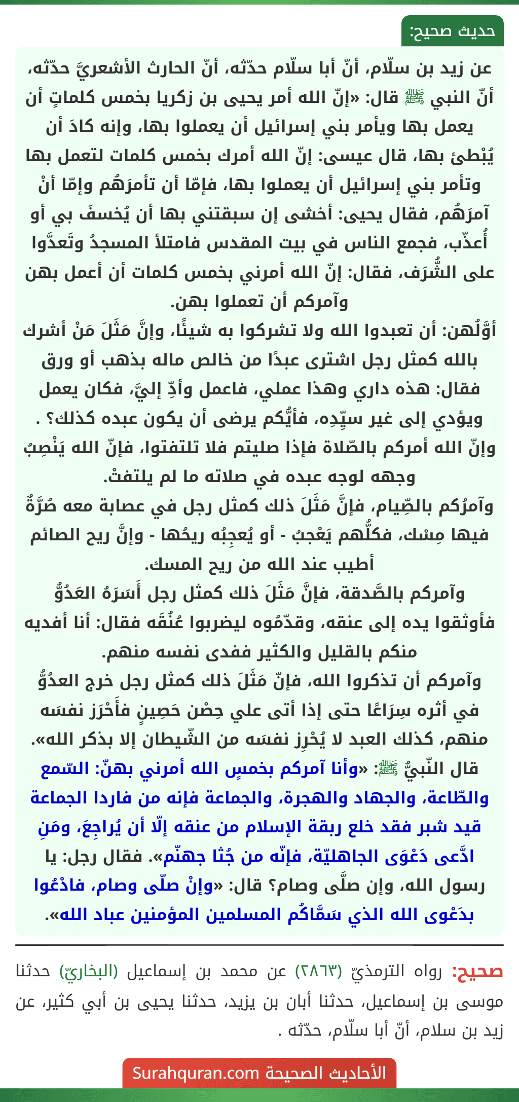 عن زيد بن سلّام، أنّ أبا سلّام حدّثه، أنّ الحارث الأشعريَّ حدّثه، أنّ النبي ﷺ قال: «إنّ الله أمر يحيى بن زكريا بخمس كلماتٍ أن يعمل بها ويأمر بني إسرائيل أن يعملوا بها، وإنه كادَ أن يُبْطئ بها، قال عيسى: إنّ الله أمرك بخمس كلمات لتعمل بها وتأمر بني إسرائيل أن يعملوا بها، فإمّا أن تأمرَهُم وإمّا أنْ آمرَهُم، فقال يحيى: أخشى إن سبقتني بها أن يُخسفَ بي أو أُعذّب، فجمع الناس في بيت المقدس فامتلأ المسجدُ وتَعدَّوا على الشُّرَف، فقال: إنّ الله أمرني بخمس كلمات أن أعمل بهن وآمركم أن تعملوا بهن.
أوَّلُهن: أن تعبدوا الله ولا تشركوا به شيئًا، وإنَّ مَثَلَ مَنْ أشرك بالله كمثل رجل اشترى عبدًا من خالص ماله بذهب أو ورق فقال: هذه داري وهذا عملي، فاعمل وأدِّ إليَّ، فكان يعمل ويؤدي إلى غير سيِّدِه، فأيُّكم يرضى أن يكون عبده كذلك؟ .
وإنّ الله أمركم بالصّلاة فإذا صليتم فلا تلتفتوا، فإنّ الله يَنْصِبُ وجهه لوجه عبده في صلاته ما لم يلتفتْ.
وآمرُكم بالصِّيام، فإنَّ مَثَلَ ذلك كمثل رجل في عصابة معه صُرَّةٌ فيها مِسْك، فكلُّهم يَعْجبُ - أو يُعجِبُه ريحُها - وإنَّ ريح الصائم أطيب عند الله من ريح المسك.
وآمركم بالصَّدقة، فإنَّ مَثَلَ ذلك كمثل رجل أَسَرَهُ العَدُوُّ فأوثقوا يده إلى عنقه، وقدّمُوه ليضربوا عُنُقَه فقال: أنا أفديه منكم بالقليل والكثير ففدى نفسه منهم.
وآمركم أن تذكروا الله، فإنّ مَثَلَ ذلك كمثل رجل خرج العدُوُّ في أثره سِرَاعًا حتى إذا أتى علي حِصْن حَصِينٍ فأَحْرَز نفسَه منهم، كذلك العبد لا يُحْرِز نفسَه من الشّيطان إلا بذكر الله».
قال النّبيُّ ﷺ: «وأنا آمركم بخمسٍ الله أمرني بهنّ: السّمع والطّاعة، والجهاد والهجرة، والجماعة فإنه من فاردا الجماعة قيد شبر فقد خلع ربقة الإسلام من عنقه إلّا أن يُراجِعَ، ومَنِ ادَّعى دَعْوَى الجاهليّة، فإنّه من جُثا جهنّم». فقال رجل: يا رسول الله، وإن صلَّى وصام؟ قال: «وإنْ صلّى وصام، فادْعُوا بدَعْوى الله الذي سَمَّاكُم المسلمين المؤمنين عباد الله». عن زيد بن سلّام، أنّ أبا سلّام حدّثه، أنّ الحارث الأشعريَّ حدّثه، أنّ النبي ﷺ قال: «إنّ الله أمر يحيى بن زكريا بخمس كلماتٍ أن يعمل بها ويأمر بني إسرائيل أن يعملوا بها، وإنه كادَ أن يُبْطئ بها، قال عيسى: إنّ الله أمرك بخمس كلمات لتعمل بها وتأمر بني إسرائيل أن يعملوا بها، فإمّا أن تأمرَهُم وإمّا أنْ آمرَهُم، فقال يحيى: أخشى إن سبقتني بها أن يُخسفَ بي أو أُعذّب، فجمع الناس في بيت المقدس فامتلأ المسجدُ وتَعدَّوا على الشُّرَف، فقال: إنّ الله أمرني بخمس كلمات أن أعمل بهن وآمركم أن تعملوا بهن.
أوَّلُهن: أن تعبدوا الله ولا تشركوا به شيئًا، وإنَّ مَثَلَ مَنْ أشرك بالله كمثل رجل اشترى عبدًا من خالص ماله بذهب أو ورق فقال: هذه داري وهذا عملي، فاعمل وأدِّ إليَّ، فكان يعمل ويؤدي إلى غير سيِّدِه، فأيُّكم يرضى أن يكون عبده كذلك؟ .
وإنّ الله أمركم بالصّلاة فإذا صليتم فلا تلتفتوا، فإنّ الله يَنْصِبُ وجهه لوجه عبده في صلاته ما لم يلتفتْ.
وآمرُكم بالصِّيام، فإنَّ مَثَلَ ذلك كمثل رجل في عصابة معه صُرَّةٌ فيها مِسْك، فكلُّهم يَعْجبُ - أو يُعجِبُه ريحُها - وإنَّ ريح الصائم أطيب عند الله من ريح المسك.
وآمركم بالصَّدقة، فإنَّ مَثَلَ ذلك كمثل رجل أَسَرَهُ العَدُوُّ فأوثقوا يده إلى عنقه، وقدّمُوه ليضربوا عُنُقَه فقال: أنا أفديه منكم بالقليل والكثير ففدى نفسه منهم.
وآمركم أن تذكروا الله، فإنّ مَثَلَ ذلك كمثل رجل خرج العدُوُّ في أثره سِرَاعًا حتى إذا أتى علي حِصْن حَصِينٍ فأَحْرَز نفسَه منهم، كذلك العبد لا يُحْرِز نفسَه من الشّيطان إلا بذكر الله».
قال النّبيُّ ﷺ: «وأنا آمركم بخمسٍ الله أمرني بهنّ: السّمع والطّاعة، والجهاد والهجرة، والجماعة فإنه من فاردا الجماعة قيد شبر فقد خلع ربقة الإسلام من عنقه إلّا أن يُراجِعَ، ومَنِ ادَّعى دَعْوَى الجاهليّة، فإنّه من جُثا جهنّم». فقال رجل: يا رسول الله، وإن صلَّى وصام؟ قال: «وإنْ صلّى وصام، فادْعُوا بدَعْوى الله الذي سَمَّاكُم المسلمين المؤمنين عباد الله».