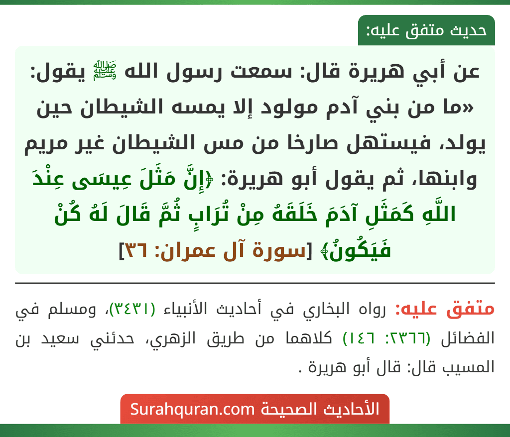 عن أبي هريرة قال: سمعت رسول الله ﷺ يقول: «ما من بني آدم مولود إلا يمسه الشيطان حين يولد، فيستهل صارخا من مس الشيطان غير مريم وابنها، ثم يقول أبو هريرة: ﴿إِنَّ مَثَلَ عِيسَى عِنْدَ اللَّهِ كَمَثَلِ آدَمَ خَلَقَهُ مِنْ تُرَابٍ ثُمَّ قَالَ لَهُ كُنْ فَيَكُونُ﴾ [سورة آل عمران: ٣٦]