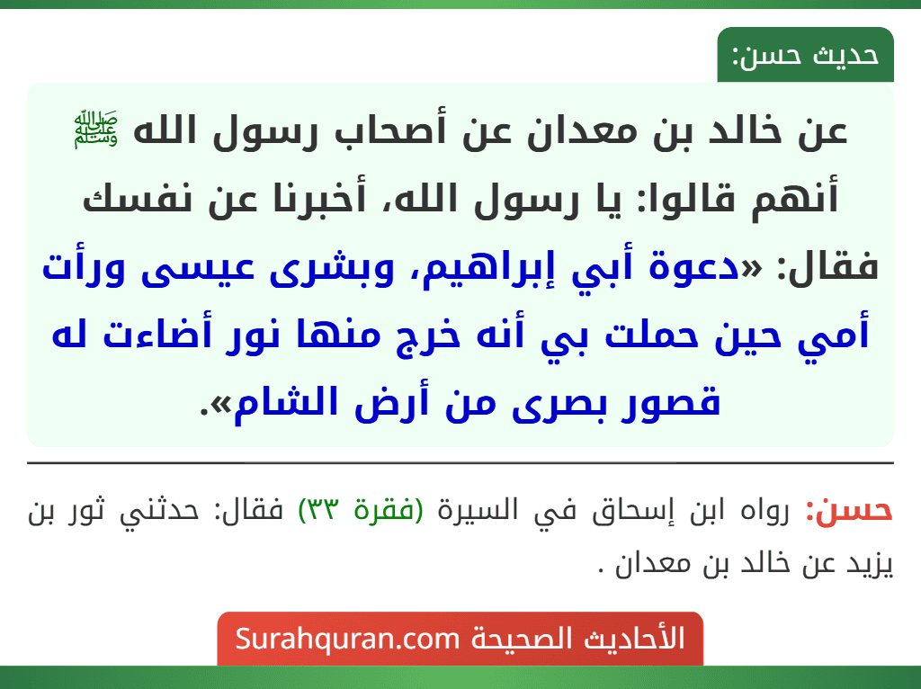 عن خالد بن معدان عن أصحاب رسول الله ﷺ أنهم قالوا: يا رسول الله، أخبرنا عن نفسك فقال: «دعوة أبي إبراهيم، وبشرى عيسى ورأت أمي حين حملت بي أنه خرج منها نور أضاءت له قصور بصرى من أرض الشام».