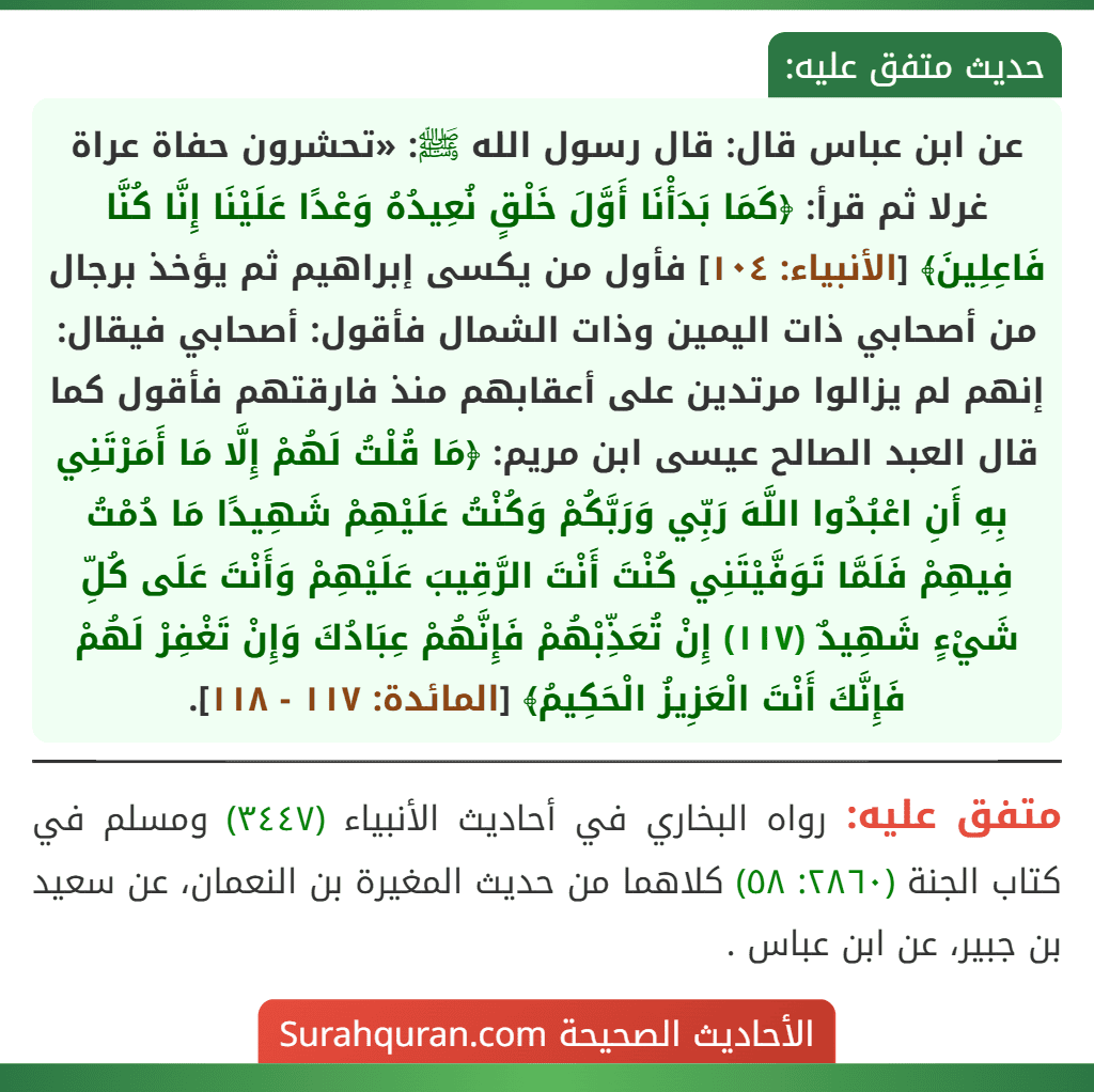 عن ابن عباس قال: قال رسول الله ﷺ: «تحشرون حفاة عراة غرلا ثم قرأ: ﴿كَمَا بَدَأْنَا أَوَّلَ خَلْقٍ نُعِيدُهُ وَعْدًا عَلَيْنَا إِنَّا كُنَّا فَاعِلِينَ﴾ [الأنبياء: ١٠٤] فأول من يكسى إبراهيم ثم يؤخذ برجال من أصحابي ذات اليمين وذات الشمال فأقول: أصحابي فيقال: إنهم لم يزالوا مرتدين على أعقابهم منذ فارقتهم فأقول كما قال العبد الصالح عيسى ابن مريم: ﴿مَا قُلْتُ لَهُمْ إِلَّا مَا أَمَرْتَنِي بِهِ أَنِ اعْبُدُوا اللَّهَ رَبِّي وَرَبَّكُمْ وَكُنْتُ عَلَيْهِمْ شَهِيدًا مَا دُمْتُ فِيهِمْ فَلَمَّا تَوَفَّيْتَنِي كُنْتَ أَنْتَ الرَّقِيبَ عَلَيْهِمْ وَأَنْتَ عَلَى كُلِّ شَيْءٍ شَهِيدٌ (١١٧) إِنْ تُعَذِّبْهُمْ فَإِنَّهُمْ عِبَادُكَ وَإِنْ تَغْفِرْ لَهُمْ فَإِنَّكَ أَنْتَ الْعَزِيزُ الْحَكِيمُ﴾ [المائدة: ١١٧ - ١١٨].