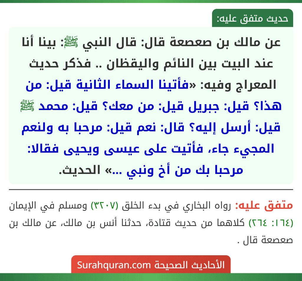 عن مالك بن صعصعة قال: قال النبي ﷺ: بينا أنا عند البيت بين النائم واليقظان .. فذكر حديث المعراج وفيه: «فأتينا السماء الثانية قيل: من هذا؟ قيل: جبريل قيل: من معك؟ قيل: محمد ﷺ قيل: أرسل إليه؟ قال: نعم قيل: مرحبا به ولنعم المجيء جاء، فأتيت على عيسى ويحيى فقالا: مرحبا بك من أخ ونبي ...» الحديث.