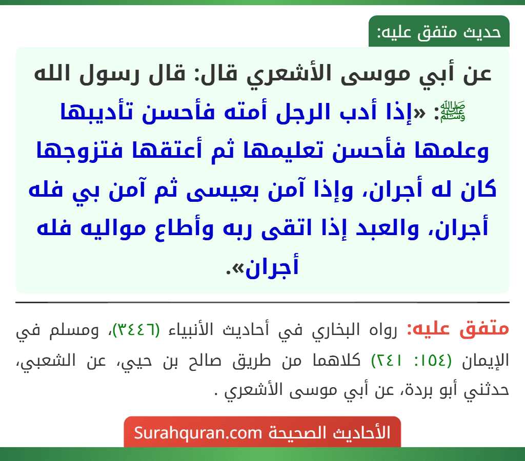 عن أبي موسى الأشعري قال: قال رسول الله ﷺ: «إذا أدب الرجل أمته فأحسن تأديبها وعلمها فأحسن تعليمها ثم أعتقها فتزوجها كان له أجران، وإذا آمن بعيسى ثم آمن بي فله أجران، والعبد إذا اتقى ربه وأطاع مواليه فله أجران».