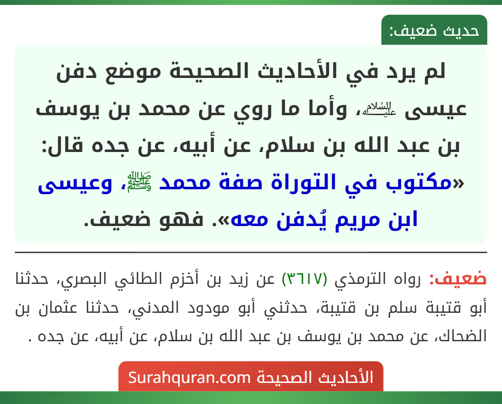 لم يرد في الأحاديث الصحيحة موضع دفن عيسى ﵇، وأما ما روي عن محمد بن يوسف بن عبد الله بن سلام، عن أبيه، عن جده قال: «مكتوب في التوراة صفة محمد ﷺ، وعيسى ابن مريم يُدفن معه». فهو ضعيف.