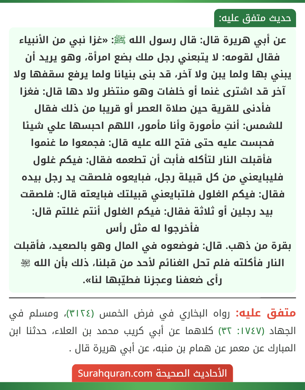 عن أبي هريرة قال: قال رسول الله ﷺ: «غزا نبي من الأنبياء فقال لقومه: لا يتبعني رجل ملك بضع امرأة، وهو يريد أن يبني بها ولما يبن ولا آخر، قد بنى بنيانا ولما يرفع سقفها ولا آخر قد اشترى غنما أو خلفات وهو منتظر ولا دها قال: فغزا فأدنى للقرية حين صلاة العصر أو قريبا من ذلك فقال للشمس: أنتِ مأمورة وأنا مأمور، اللهم احبسها علي شيئا فحبست عليه حتى فتح الله عليه قال: فجمعوا ما غنموا فأقبلت النار لتأكله فأبت أن تطعمه فقال: فيكم غلول فليبايعني من كل قبيلة رجل، فبايعوه فلصقت يد رجل بيده فقال: فيكم الغلول فلتبايعني قبيلتك فبايعته قال: فلصقت بيد رجلين أو ثلاثة فقال: فيكم الغلول أنتم غللتم قال: فأخرجوا له مثل رأس
بقرة من ذهب. قال: فوضعوه في المال وهو بالصعيد، فأقبلت النار فأكلته فلم تحل الغنائم لأحد من قبلنا، ذلك بأن الله ﵎ رأى ضعفنا وعجزنا فطيّبها لنا».