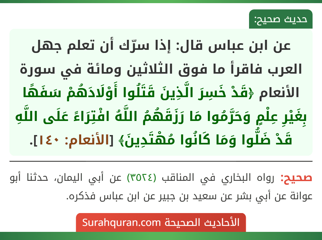 عن ابن عباس قال: إذا سرّك أن تعلم جهل العرب فاقرأ ما فوق الثلاثين ومائة في سورة الأنعام ﴿قَدْ خَسِرَ الَّذِينَ قَتَلُوا أَوْلَادَهُمْ سَفَهًا بِغَيْرِ عِلْمٍ وَحَرَّمُوا مَا رَزَقَهُمُ اللَّهُ افْتِرَاءً عَلَى اللَّهِ قَدْ ضَلُّوا وَمَا كَانُوا مُهْتَدِينَ﴾ [الأنعام: ١٤٠].