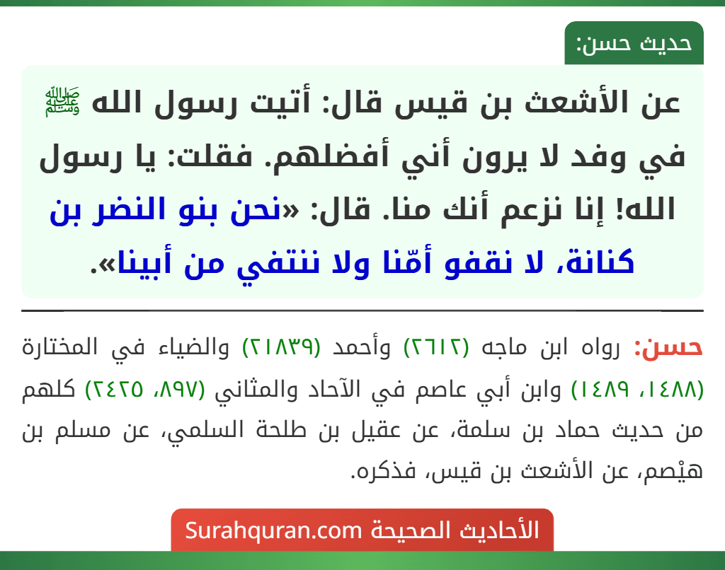 عن الأشعث بن قيس قال: أتيت رسول الله ﷺ في وفد لا يرون أني أفضلهم. فقلت: يا رسول الله! إنا نزعم أنك منا. قال: «نحن بنو النضر بن كنانة، لا نقفو أمّنا ولا ننتفي من أبينا».