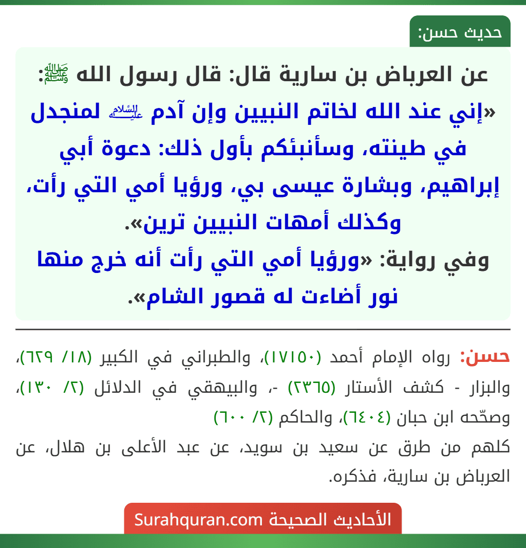 عن العرباض بن سارية قال: قال رسول الله ﷺ: «إني عند الله لخاتم النبيين وإن آدم ﵇ لمنجدل في طينته، وسأنبئكم بأول ذلك: دعوة أبي إبراهيم، وبشارة عيسى بي، ورؤيا أمي التي رأت، وكذلك أمهات النبيين ترين».
وفي رواية: «ورؤيا أمي التي رأت أنه خرج منها نور أضاءت له قصور الشام».