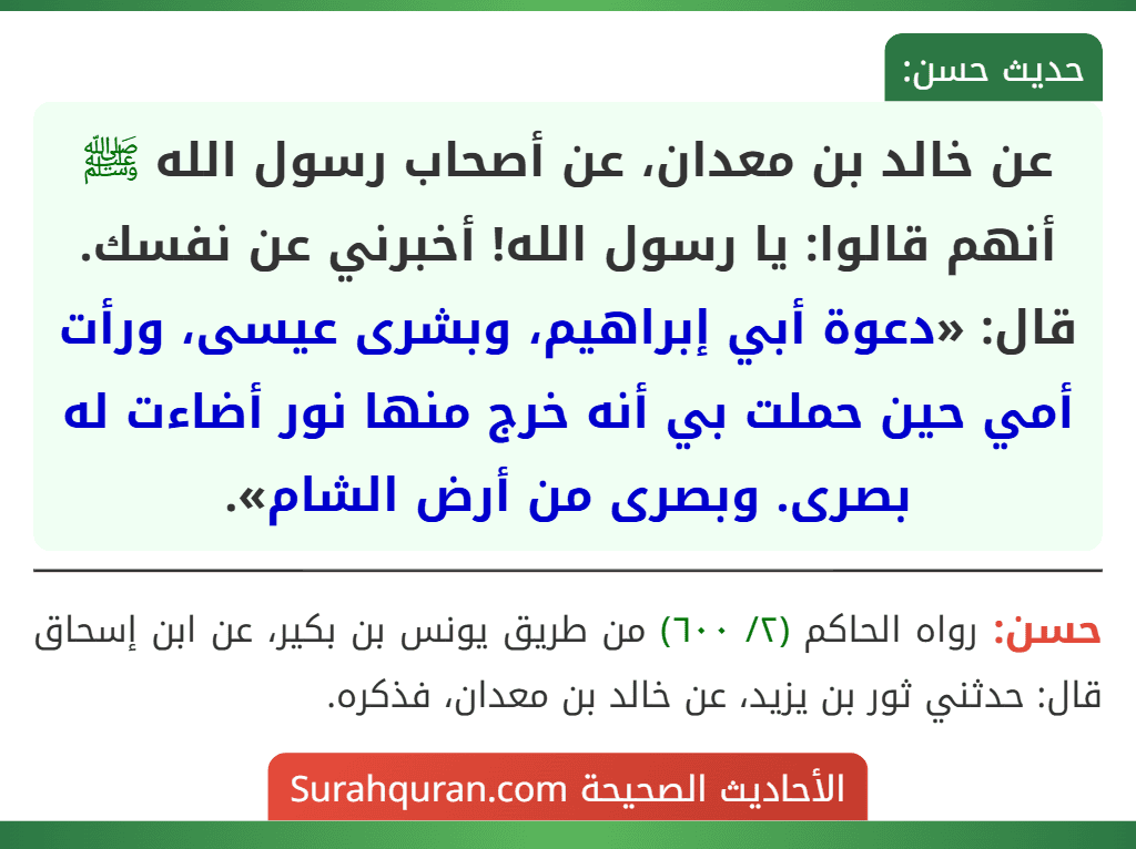 عن خالد بن معدان، عن أصحاب رسول الله ﷺ أنهم قالوا: يا رسول الله! أخبرني عن نفسك. قال: «دعوة أبي إبراهيم، وبشرى عيسى، ورأت أمي حين حملت بي أنه خرج منها نور أضاءت له بصرى. وبصرى من أرض الشام».