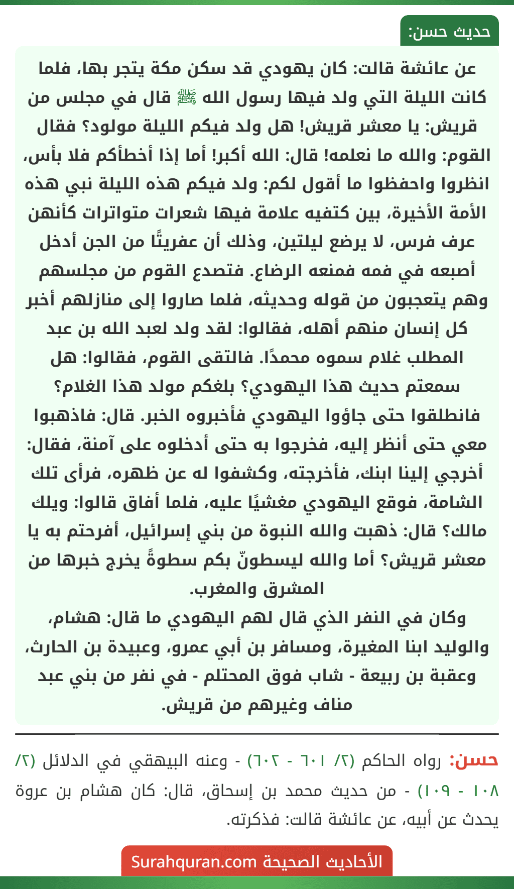 عن عائشة قالت: كان يهودي قد سكن مكة يتجر بها، فلما كانت الليلة التي ولد فيها رسول الله ﷺ قال في مجلس من قريش: يا معشر قريش! هل ولد فيكم الليلة مولود؟ فقال القوم: والله ما نعلمه! قال: الله أكبر! أما إذا أخطأكم فلا بأس، انظروا واحفظوا ما أقول لكم: ولد فيكم هذه الليلة نبي هذه الأمة الأخيرة، بين كتفيه علامة فيها شعرات متواترات كأنهن عرف فرس، لا يرضع ليلتين، وذلك أن عفريتًا من الجن أدخل أصبعه في فمه فمنعه الرضاع. فتصدع القوم من مجلسهم وهم يتعجبون من قوله وحديثه، فلما صاروا إلى منازلهم أخبر كل إنسان منهم أهله، فقالوا: لقد ولد لعبد الله بن عبد المطلب غلام سموه محمدًا. فالتقى القوم، فقالوا: هل سمعتم حديث هذا اليهودي؟ بلغكم مولد هذا الغلام؟ فانطلقوا حتى جاؤوا اليهودي فأخبروه الخبر. قال: فاذهبوا معي حتى أنظر إليه، فخرجوا به حتى أدخلوه على آمنة، فقال: أخرجي إلينا ابنك، فأخرجته، وكشفوا له عن ظهره، فرأى تلك الشامة، فوقع اليهودي مغشيًا عليه، فلما أفاق قالوا: ويلك مالك؟ قال: ذهبت والله النبوة من بني إسرائيل، أفرحتم به يا معشر قريش؟ أما والله ليسطونّ بكم سطوةً يخرج خبرها من المشرق والمغرب.
وكان في النفر الذي قال لهم اليهودي ما قال: هشام، والوليد ابنا المغيرة، ومسافر بن أبي عمرو، وعبيدة بن الحارث، وعقبة بن ربيعة - شاب فوق المحتلم - في نفر من بني عبد مناف وغيرهم من قريش. عن عائشة قالت: كان يهودي قد سكن مكة يتجر بها، فلما كانت الليلة التي ولد فيها رسول الله ﷺ قال في مجلس من قريش: يا معشر قريش! هل ولد فيكم الليلة مولود؟ فقال القوم: والله ما نعلمه! قال: الله أكبر! أما إذا أخطأكم فلا بأس، انظروا واحفظوا ما أقول لكم: ولد فيكم هذه الليلة نبي هذه الأمة الأخيرة، بين كتفيه علامة فيها شعرات متواترات كأنهن عرف فرس، لا يرضع ليلتين، وذلك أن عفريتًا من الجن أدخل أصبعه في فمه فمنعه الرضاع. فتصدع القوم من مجلسهم وهم يتعجبون من قوله وحديثه، فلما صاروا إلى منازلهم أخبر كل إنسان منهم أهله، فقالوا: لقد ولد لعبد الله بن عبد المطلب غلام سموه محمدًا. فالتقى القوم، فقالوا: هل سمعتم حديث هذا اليهودي؟ بلغكم مولد هذا الغلام؟ فانطلقوا حتى جاؤوا اليهودي فأخبروه الخبر. قال: فاذهبوا معي حتى أنظر إليه، فخرجوا به حتى أدخلوه على آمنة، فقال: أخرجي إلينا ابنك، فأخرجته، وكشفوا له عن ظهره، فرأى تلك الشامة، فوقع اليهودي مغشيًا عليه، فلما أفاق قالوا: ويلك مالك؟ قال: ذهبت والله النبوة من بني إسرائيل، أفرحتم به يا معشر قريش؟ أما والله ليسطونّ بكم سطوةً يخرج خبرها من المشرق والمغرب.
وكان في النفر الذي قال لهم اليهودي ما قال: هشام، والوليد ابنا المغيرة، ومسافر بن أبي عمرو، وعبيدة بن الحارث، وعقبة بن ربيعة - شاب فوق المحتلم - في نفر من بني عبد مناف وغيرهم من قريش.