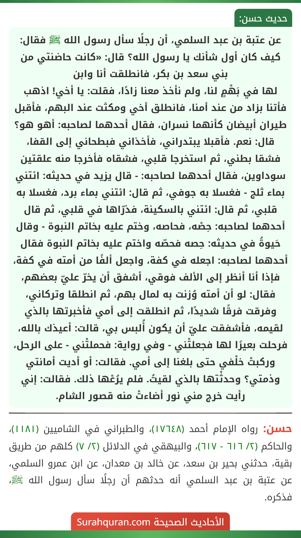 عن عتبة بن عبد السلمي، أن رجلًا سأل رسول الله ﷺ فقال: كيف كان أول شأنك يا رسول الله؟ قال: «كانت حاضنتي من بني سعد بن بكر، فانطلقت أنا وابن
لها في بَهْمٍ لنا، ولم نأخذ معنا زادًا، فقلت: يا أخي! اذهب فأتنا بزاد من عند أمنا، فانطلق أخي ومكثت عند البهم، فأقبل طيران أبيضان كأنهما نسران، فقال أحدهما لصاحبه: أهو هو؟ قال: نعم. فأقبلا يبتدراني، فأخذاني فبطحاني إلى القفا، فشقا بطني، ثم استخرجا قلبي، فشقاه فأخرجا منه علقتين سوداوين، فقال أحدهما لصاحبه: - قال يزيد في حديثه: ائتني بماء ثلج - فغسلا به جوفي، ثم قال: ائتني بماء برد، فغسلا به قلبي، ثم قال: ائتني بالسكينة، فذرّاها في قلبي، ثم قال أحدهما لصاحبه: حِصْه، فحاصه، وختم عليه بخاتم النبوة - وقال حَيوةُ في حديثه: حِصه فحصّه واختم عليه بخاتم النبوة فقال أحدهما لصاحبه: اجعله في كفة، واجعل ألفًا من أمته في كفة، فإذا أنا أنظر إلى الألف فوقي، أشفق أن يخرّ عليّ بعضهم، فقال: لو أن أمته وُزنت به لمال بهم، ثم انطلقا وتركاني، وفرقت فرقًا شديدًا، ثم انطلقت إلى أمي فأخبرتها بالذي لقيمه، فأشفقت عليّ أن يكون أُلبس بي، قالت: أعيذك بالله، فرحلت بعيرًا لها فجعلتْني - وفي رواية: فحملتْني - على الرحل، وركبتْ خلْفي حتى بلغنا إلى أمي. فقالت: أو أديت أمانتي وذمتي؟ وحدثْتها بالذي لقيتُ. فلم يرُعْها ذلك. فقالت: إني رأيت خرج مني نور أضاءتْ منه قصور الشام.