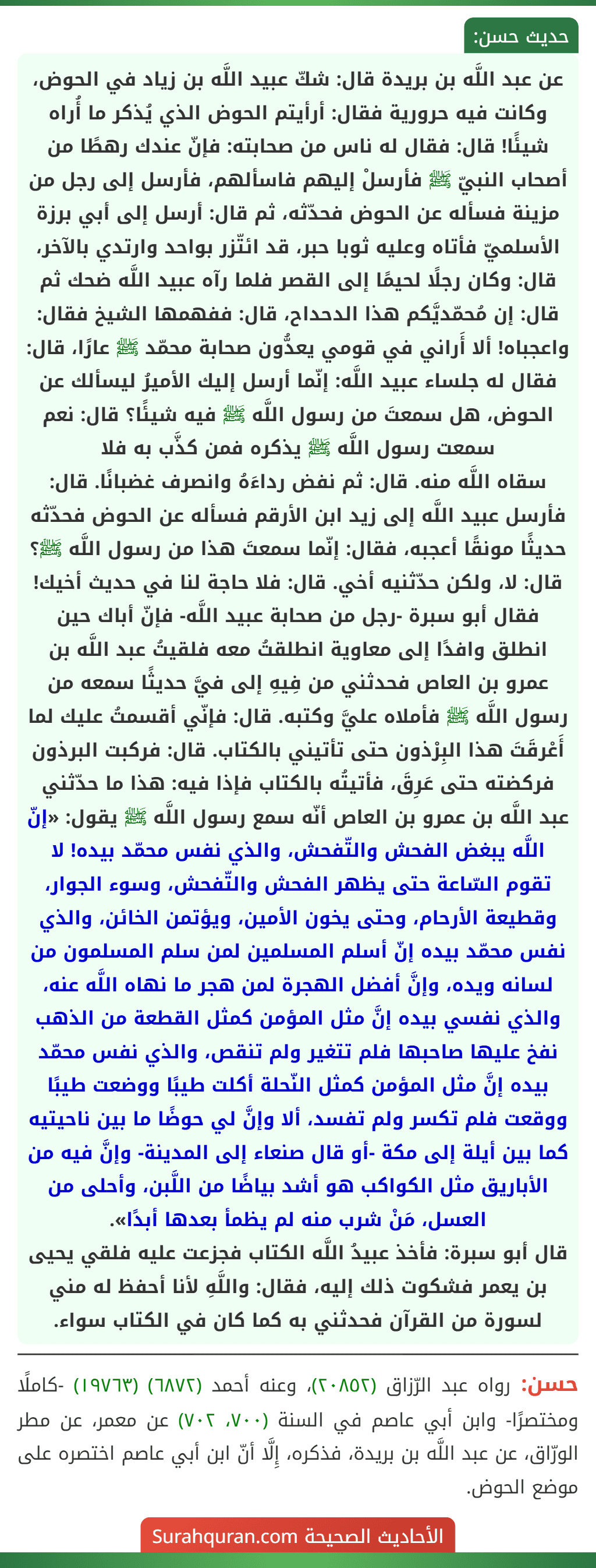 عن عبد اللَّه بن بريدة قال: شكّ عبيد اللَّه بن زياد في الحوض، وكانت فيه حرورية فقال: أرأيتم الحوض الذي يُذكر ما أُراه شيئًا! قال: فقال له ناس من صحابته: فإنّ عندك رهطًا من أصحاب النبيّ ﷺ فأرسلْ إليهم فاسألهم، فأرسل إلى رجل من مزينة فسأله عن الحوض فحدّثه، ثم قال: أرسل إلى أبي برزة الأسلميّ فأتاه وعليه ثوبا حبر، قد ائتّزر بواحد وارتدي بالآخر، قال: وكان رجلًا لحيمًا إلى القصر فلما رآه عبيد اللَّه ضحك ثم قال: إن مُحمّديَّكم هذا الدحداح، قال: ففهمها الشيخ فقال: واعجباه! ألا أَراني في قومي يعدُّون صحابة محمّد ﷺ عارًا، قال: فقال له جلساء عبيد اللَّه: إنّما أرسل إليك الأميرُ ليسألك عن الحوض، هل سمعتَ من رسول اللَّه ﷺ فيه شيئًا؟ قال: نعم سمعت رسول اللَّه ﷺ يذكره فمن كذَّب به فلا سقاه اللَّه منه. قال: ثم نفض رداءَهُ وانصرف غضبانًا. قال: فأرسل عبيد اللَّه إلى زيد ابن الأرقم فسأله عن الحوض فحدّثه حديثًا مونقًا أعجبه، فقال: إنّما سمعتَ هذا من رسول اللَّه ﷺ؟ قال: لا، ولكن حدّثنيه أخي. قال: فلا حاجة لنا في حديث أخيك! فقال أبو سبرة -رجل من صحابة عبيد اللَّه- فإنّ أباك حين انطلق وافدًا إلى معاوية انطلقتُ معه فلقيتُ عبد اللَّه بن عمرو بن العاص فحدثني من فِيهِ إلى فيَّ حديثًا سمعه من رسول اللَّه ﷺ فأملاه عليَّ وكتبه. قال: فإنّي أقسمتُ عليك لما أَعْرقَتَ هذا البِرْذون حتى تأتيني بالكتاب. قال: فركبت البرذون فركضته حتى عَرِقَ، فأتيتُه بالكتاب فإذا فيه: هذا ما حدّثني عبد اللَّه بن عمرو بن العاص أنّه سمع رسول اللَّه ﷺ يقول: «إنّ اللَّه يبغض الفحش والتّفحش، والذي نفس محمّد بيده! لا تقوم السّاعة حتى يظهر الفحش والتّفحش، وسوء الجوار، وقطيعة الأرحام، وحتى يخون الأمين، ويؤتمن الخائن، والذي نفس محمّد بيده إنّ أسلم المسلمين لمن سلم المسلمون من لسانه ويده، وإنَّ أفضل الهجرة لمن هجر ما نهاه اللَّه عنه، والذي نفسي بيده إنَّ مثل المؤمن كمثل القطعة من الذهب نفخ عليها صاحبها فلم تتغير ولم تنقص، والذي نفس محمّد بيده إنَّ مثل المؤمن كمثل النّحلة أكلت طيبًا ووضعت طيبًا ووقعت فلم تكسر ولم تفسد، ألا وإنَّ لي حوضًا ما بين ناحيتيه كما بين أيلة إلى مكة -أو قال صنعاء إلى المدينة- وإنَّ فيه من الأباريق مثل الكواكب هو أشد بياضًا من اللَّبن، وأحلى من العسل، مَنْ شرب منه لم يظمأ بعدها أبدًا».
قال أبو سبرة: فأخذ عبيدُ اللَّه الكتاب فجزعت عليه فلقي يحيى بن يعمر فشكوت ذلك إليه، فقال: واللَّهِ لأنا أحفظ له مني لسورة من القرآن فحدثني به كما كان في الكتاب سواء.
