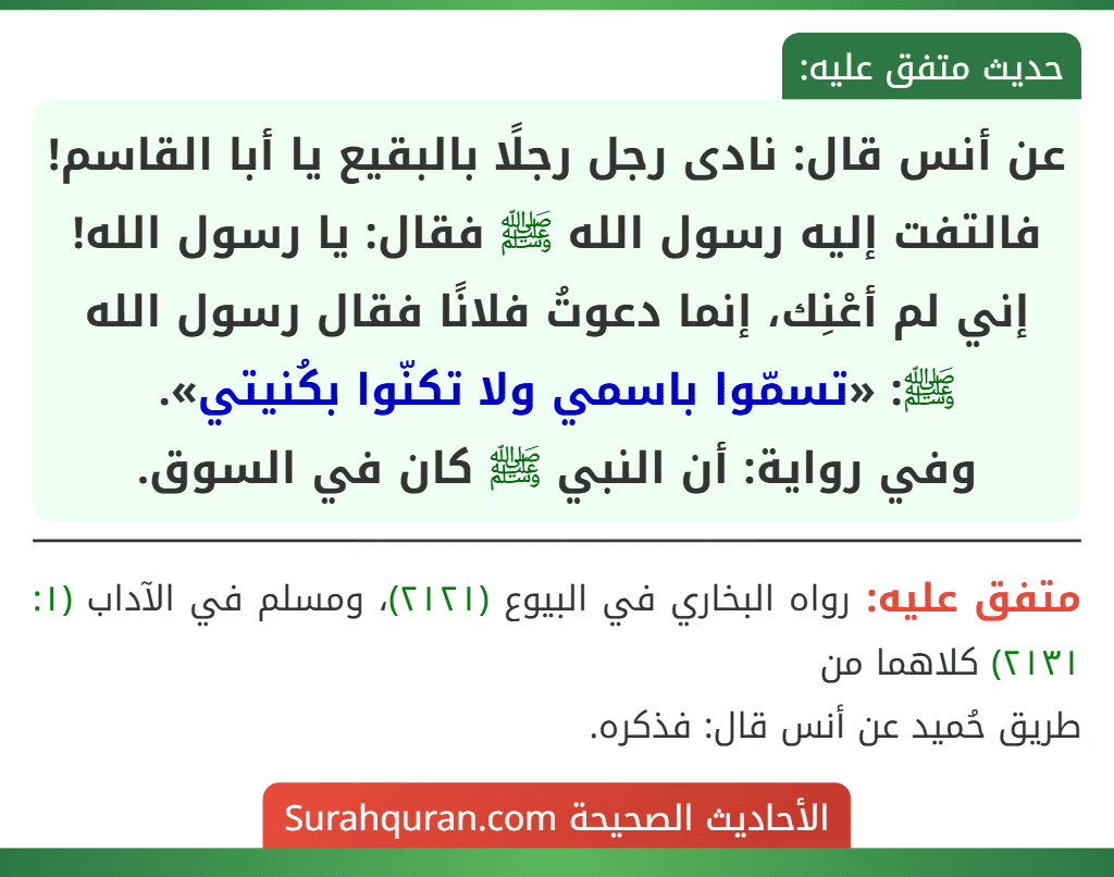 عن أنس قال: نادى رجل رجلًا بالبقيع يا أبا القاسم! فالتفت إليه رسول الله ﷺ فقال: يا رسول الله! إني لم أعْنِك، إنما دعوتُ فلانًا فقال رسول الله ﷺ: «تسمّوا باسمي ولا تكنّوا بكُنيتي».
وفي رواية: أن النبي ﷺ كان في السوق.