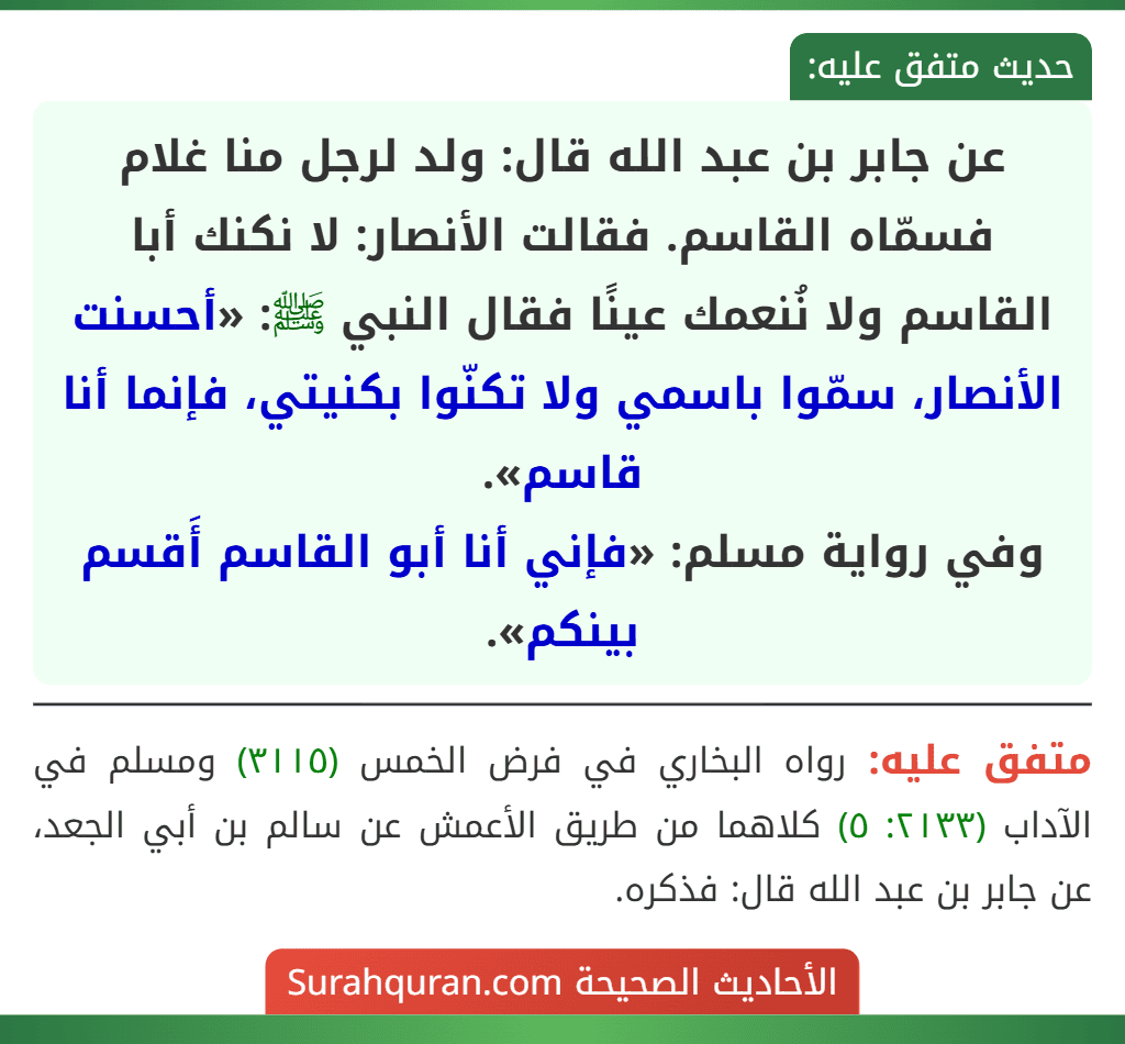عن جابر بن عبد الله قال: ولد لرجل منا غلام فسمّاه القاسم. فقالت الأنصار: لا نكنك أبا القاسم ولا نُنعمك عينًا فقال النبي ﷺ: «أحسنت الأنصار، سمّوا باسمي ولا تكنّوا بكنيتي، فإنما أنا قاسم».
وفي رواية مسلم: «فإني أنا أبو القاسم أَقسم بينكم».