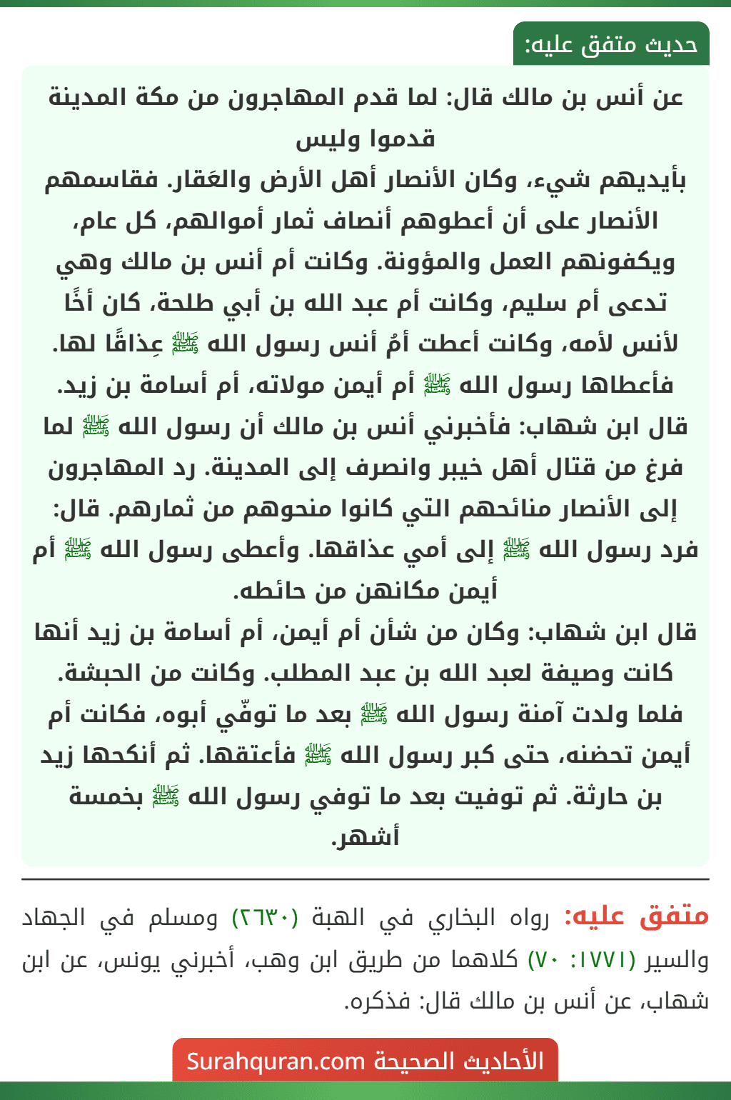 عن أنس بن مالك قال: لما قدم المهاجرون من مكة المدينة قدموا وليس
بأيديهم شيء، وكان الأنصار أهل الأرض والعَقار. فقاسمهم الأنصار على أن أعطوهم أنصاف ثمار أموالهم، كل عام، ويكفونهم العمل والمؤونة. وكانت أم أنس بن مالك وهي تدعى أم سليم، وكانت أم عبد الله بن أبي طلحة، كان أخًا لأنس لأمه، وكانت أعطت أمُ أنس رسول الله ﷺ عِذاقًا لها. فأعطاها رسول الله ﷺ أم أيمن مولاته، أم أسامة بن زيد.
قال ابن شهاب: فأخبرني أنس بن مالك أن رسول الله ﷺ لما فرغ من قتال أهل خيبر وانصرف إلى المدينة. رد المهاجرون إلى الأنصار منائحهم التي كانوا منحوهم من ثمارهم. قال: فرد رسول الله ﷺ إلى أمي عذاقها. وأعطى رسول الله ﷺ أم أيمن مكانهن من حائطه.
قال ابن شهاب: وكان من شأن أم أيمن، أم أسامة بن زيد أنها كانت وصيفة لعبد الله بن عبد المطلب. وكانت من الحبشة. فلما ولدت آمنة رسول الله ﷺ بعد ما توفّي أبوه، فكانت أم أيمن تحضنه، حتى كبر رسول الله ﷺ فأعتقها. ثم أنكحها زيد بن حارثة. ثم توفيت بعد ما توفي رسول الله ﷺ بخمسة أشهر. عن أنس بن مالك قال: لما قدم المهاجرون من مكة المدينة قدموا وليس
بأيديهم شيء، وكان الأنصار أهل الأرض والعَقار. فقاسمهم الأنصار على أن أعطوهم أنصاف ثمار أموالهم، كل عام، ويكفونهم العمل والمؤونة. وكانت أم أنس بن مالك وهي تدعى أم سليم، وكانت أم عبد الله بن أبي طلحة، كان أخًا لأنس لأمه، وكانت أعطت أمُ أنس رسول الله ﷺ عِذاقًا لها. فأعطاها رسول الله ﷺ أم أيمن مولاته، أم أسامة بن زيد.
قال ابن شهاب: فأخبرني أنس بن مالك أن رسول الله ﷺ لما فرغ من قتال أهل خيبر وانصرف إلى المدينة. رد المهاجرون إلى الأنصار منائحهم التي كانوا منحوهم من ثمارهم. قال: فرد رسول الله ﷺ إلى أمي عذاقها. وأعطى رسول الله ﷺ أم أيمن مكانهن من حائطه.
قال ابن شهاب: وكان من شأن أم أيمن، أم أسامة بن زيد أنها كانت وصيفة لعبد الله بن عبد المطلب. وكانت من الحبشة. فلما ولدت آمنة رسول الله ﷺ بعد ما توفّي أبوه، فكانت أم أيمن تحضنه، حتى كبر رسول الله ﷺ فأعتقها. ثم أنكحها زيد بن حارثة. ثم توفيت بعد ما توفي رسول الله ﷺ بخمسة أشهر.