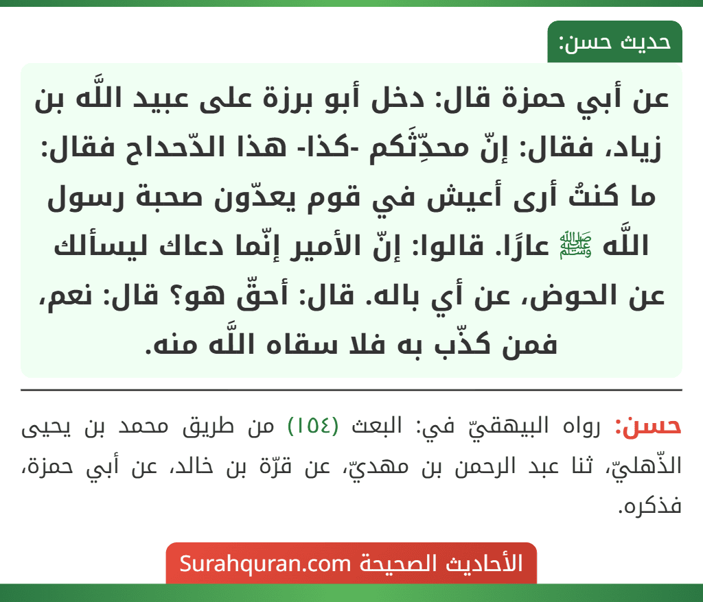 عن أبي حمزة قال: دخل أبو برزة على عبيد اللَّه بن زياد، فقال: إنّ محدِّثَكم -كذا- هذا الدّحداح فقال: ما كنتُ أرى أعيش في قوم يعدّون صحبة رسول اللَّه ﷺ عارًا. قالوا: إنّ الأمير إنّما دعاك ليسألك عن الحوض، عن أي باله. قال: أحقّ هو؟ قال: نعم، فمن كذّب به فلا سقاه اللَّه منه.