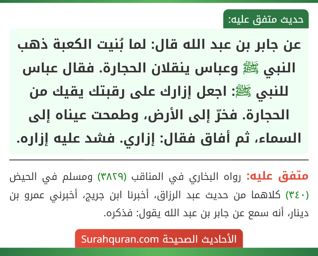 عن جابر بن عبد الله قال: لما بُنيت الكعبة ذهب النبي ﷺ وعباس ينقلان الحجارة. فقال عباس للنبي ﷺ: اجعل إزارك على رقبتك يقيك من الحجارة. فخرّ إلى الأرض، وطمحت عيناه إلى السماء، ثم أفاق فقال: إزاري. فشد عليه إزاره. عن جابر بن عبد الله قال: لما بُنيت الكعبة ذهب النبي ﷺ وعباس ينقلان الحجارة. فقال عباس للنبي ﷺ: اجعل إزارك على رقبتك يقيك من الحجارة. فخرّ إلى الأرض، وطمحت عيناه إلى السماء، ثم أفاق فقال: إزاري. فشد عليه إزاره.