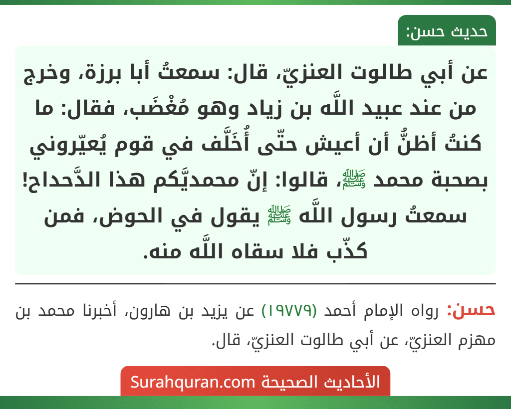 عن أبي طالوت العنزيّ، قال: سمعتُ أبا برزة، وخرج من عند عبيد اللَّه بن زياد وهو مُغْضَب، فقال: ما كنتُ أظنُّ أن أعيش حتّى أُخَلَّف في قوم يُعيّروني بصحبة محمد ﷺ، قالوا: إنّ محمديَّكم هذا الدَّحداح! سمعتُ رسول اللَّه ﷺ يقول في الحوض، فمن كذّب فلا سقاه اللَّه منه.