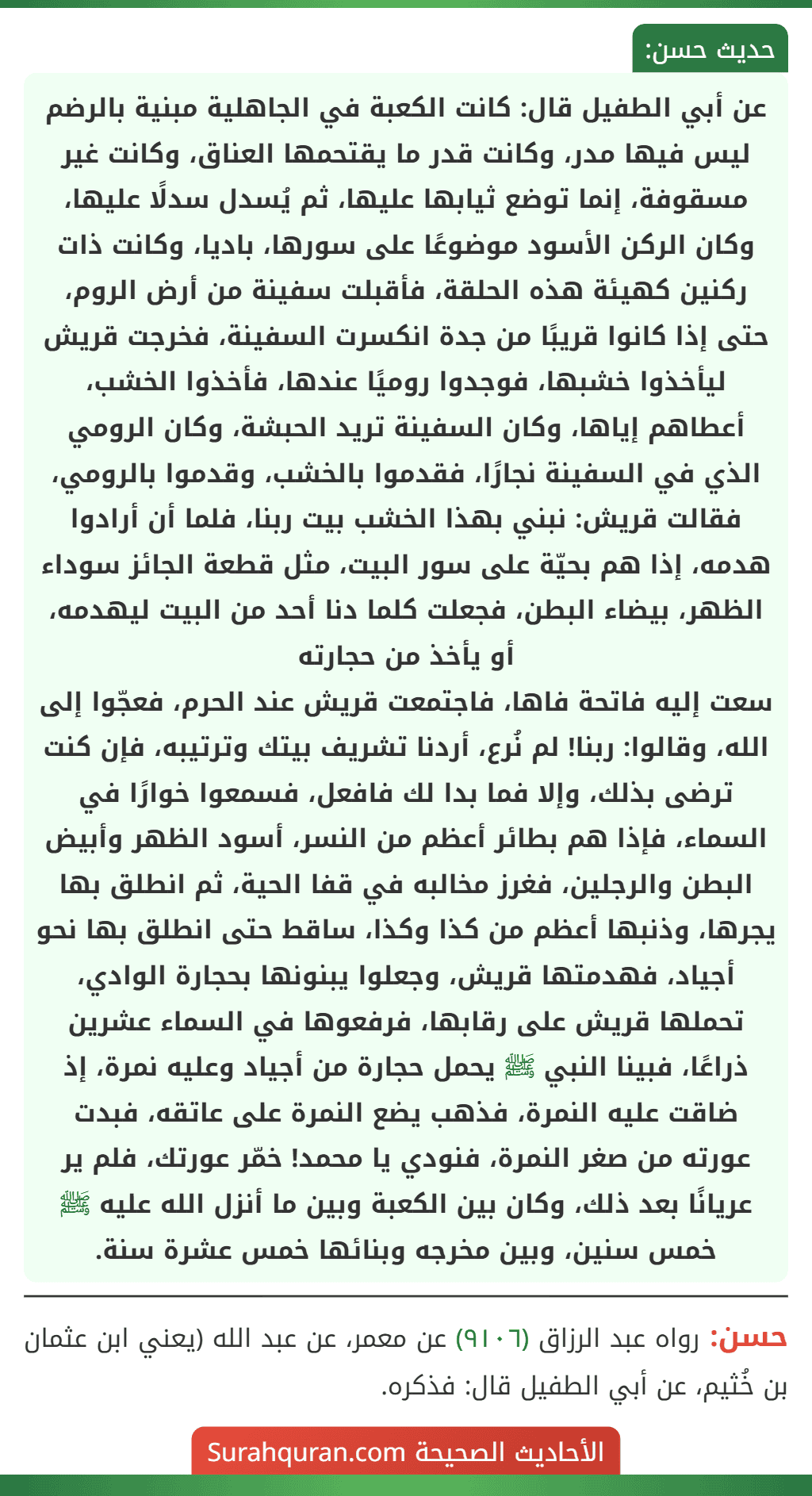 عن أبي الطفيل قال: كانت الكعبة في الجاهلية مبنية بالرضم ليس فيها مدر، وكانت قدر ما يقتحمها العناق، وكانت غير مسقوفة، إنما توضع ثيابها عليها، ثم يُسدل سدلًا عليها، وكان الركن الأسود موضوعًا على سورها، باديا، وكانت ذات ركنين كهيئة هذه الحلقة، فأقبلت سفينة من أرض الروم، حتى إذا كانوا قريبًا من جدة انكسرت السفينة، فخرجت قريش ليأخذوا خشبها، فوجدوا روميًا عندها، فأخذوا الخشب، أعطاهم إياها، وكان السفينة تريد الحبشة، وكان الرومي الذي في السفينة نجارًا، فقدموا بالخشب، وقدموا بالرومي، فقالت قريش: نبني بهذا الخشب بيت ربنا، فلما أن أرادوا هدمه، إذا هم بحيّة على سور البيت، مثل قطعة الجائز سوداء الظهر، بيضاء البطن، فجعلت كلما دنا أحد من البيت ليهدمه، أو يأخذ من حجارته
سعت إليه فاتحة فاها، فاجتمعت قريش عند الحرم، فعجّوا إلى الله، وقالوا: ربنا! لم نُرع، أردنا تشريف بيتك وترتيبه، فإن كنت ترضى بذلك، وإلا فما بدا لك فافعل، فسمعوا خوارًا في السماء، فإذا هم بطائر أعظم من النسر، أسود الظهر وأبيض البطن والرجلين، فغرز مخالبه في قفا الحية، ثم انطلق بها يجرها، وذنبها أعظم من كذا وكذا، ساقط حتى انطلق بها نحو أجياد، فهدمتها قريش، وجعلوا يبنونها بحجارة الوادي، تحملها قريش على رقابها، فرفعوها في السماء عشرين ذراعًا، فبينا النبي ﷺ يحمل حجارة من أجياد وعليه نمرة، إذ ضاقت عليه النمرة، فذهب يضع النمرة على عاتقه، فبدت عورته من صغر النمرة، فنودي يا محمد! خمّر عورتك، فلم ير عريانًا بعد ذلك، وكان بين الكعبة وبين ما أنزل الله عليه ﷺ خمس سنين، وبين مخرجه وبنائها خمس عشرة سنة.