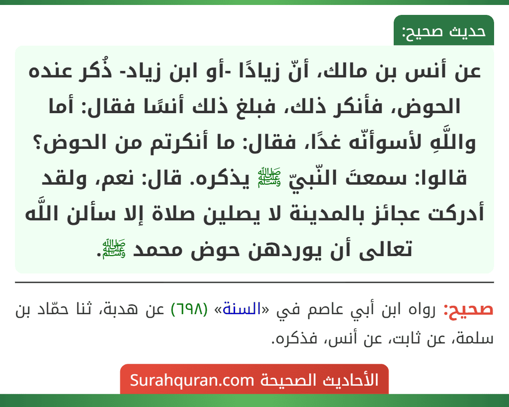 عن أنس بن مالك، أنّ زيادًا -أو ابن زياد- ذُكر عنده الحوض، فأنكر ذلك، فبلغ ذلك أنسًا فقال: أما واللَّهِ لأسوأنّه غدًا، فقال: ما أنكرتم من الحوض؟ قالوا: سمعتَ النّبيّ ﷺ يذكره. قال: نعم، ولقد أدركت عجائز بالمدينة لا يصلين صلاة إلا سألن اللَّه تعالى أن يوردهن حوض محمد ﷺ.