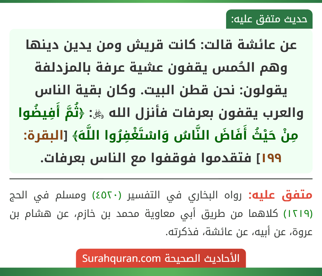 عن عائشة قالت: كانت قريش ومن يدين دينها وهم الحُمس يقفون عشية عرفة بالمزدلفة يقولون: نحن قطن البيت. وكان بقية الناس والعرب يقفون بعرفات فأنزل الله ﷿: ﴿ثُمَّ أَفِيضُوا مِنْ حَيْثُ أَفَاضَ النَّاسُ وَاسْتَغْفِرُوا اللَّهَ﴾ [البقرة: ١٩٩] فتقدموا فوقفوا مع الناس بعرفات.