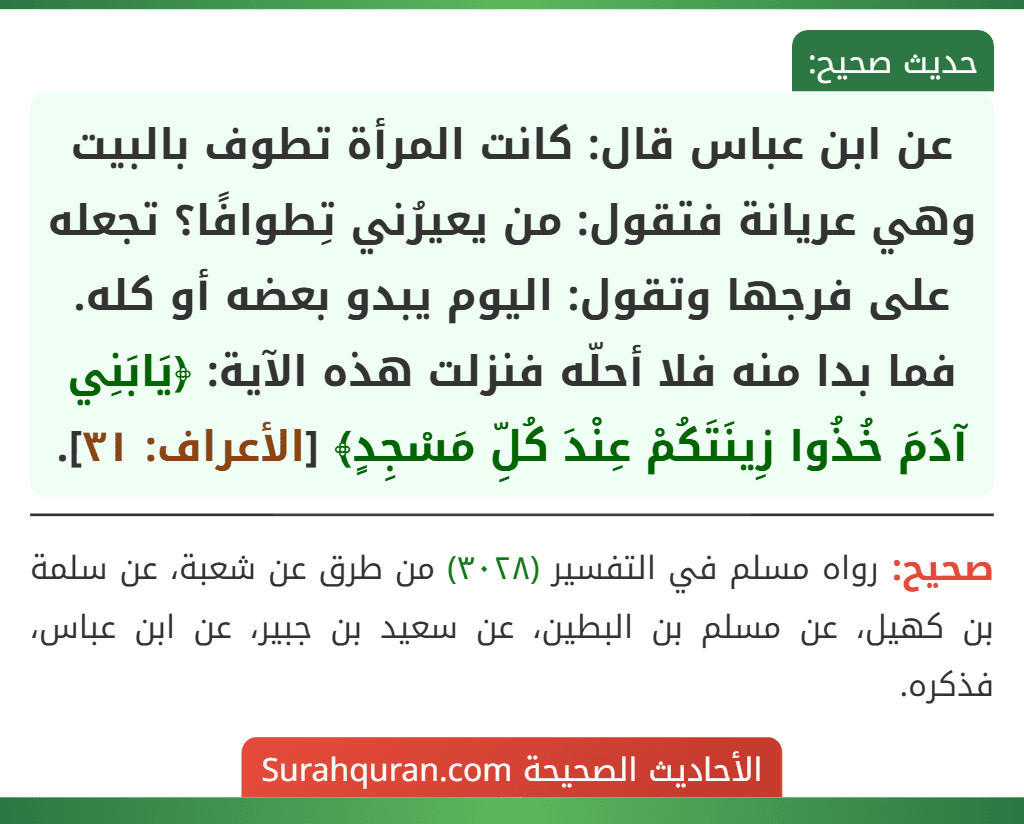 عن ابن عباس قال: كانت المرأة تطوف بالبيت وهي عريانة فتقول: من يعيرُني تِطوافًا؟ تجعله على فرجها وتقول: اليوم يبدو بعضه أو كله. فما بدا منه فلا أحلّه فنزلت هذه الآية: ﴿يَابَنِي آدَمَ خُذُوا زِينَتَكُمْ عِنْدَ كُلِّ مَسْجِدٍ﴾ [الأعراف: ٣١].