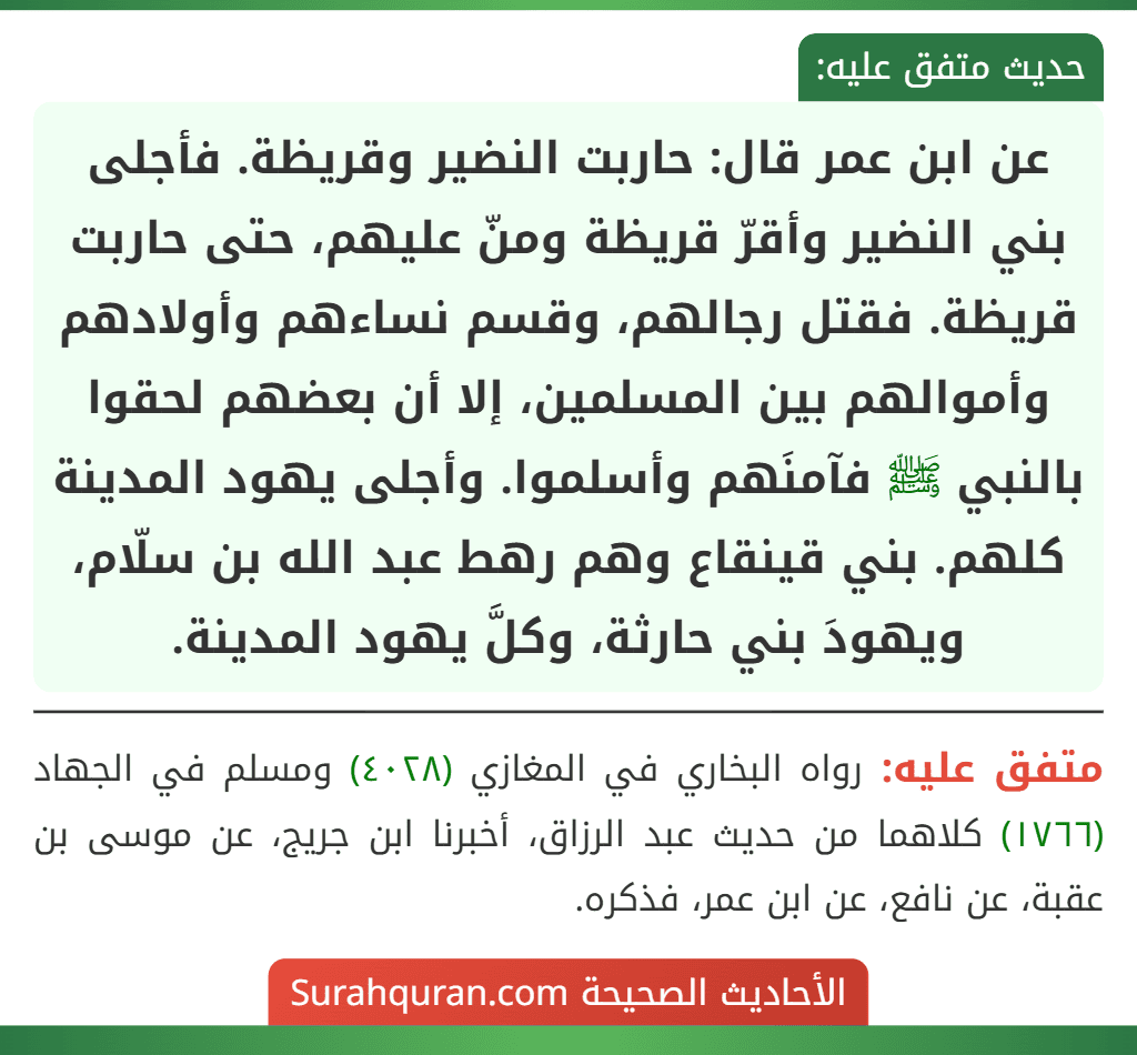 عن ابن عمر قال: حاربت النضير وقريظة. فأجلى بني النضير وأقرّ قريظة ومنّ عليهم، حتى حاربت قريظة. فقتل رجالهم، وقسم نساءهم وأولادهم وأموالهم بين المسلمين، إلا أن بعضهم لحقوا بالنبي ﷺ فآمنَهم وأسلموا. وأجلى يهود المدينة كلهم. بني قينقاع وهم رهط عبد الله بن سلّام، ويهودَ بني حارثة، وكلَّ يهود المدينة.
