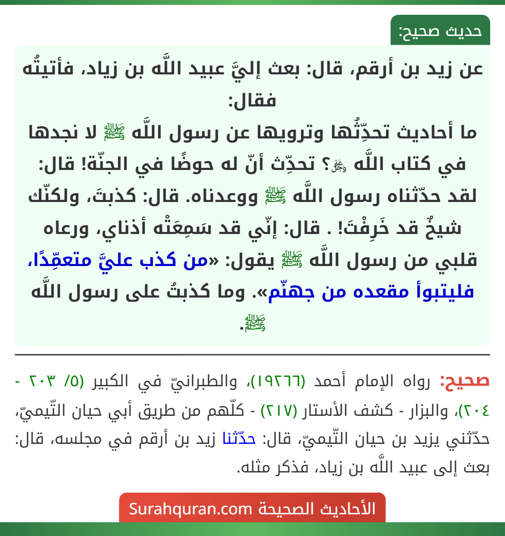عن زيد بن أرقم، قال: بعث إليَّ عبيد اللَّه بن زياد، فأتيتُه فقال:
ما أحاديث تحدِّثُها وترويها عن رسول اللَّه ﷺ لا نجدها في كتاب اللَّه ﷿؟ تحدِّث أنّ له حوضًا في الجنّة! قال: لقد حدّثناه رسول اللَّه ﷺ ووعدناه. قال: كذبتَ، ولكنّك شيخٌ قد خَرِفْتَ! . قال: إنّي قد سَمِعَتْه أذناي، ورعاه قلبي من رسول اللَّه ﷺ يقول: «من كذب عليَّ متعمِّدًا، فليتبوأ مقعده من جهنّم». وما كذبتُ على رسول اللَّه ﷺ.