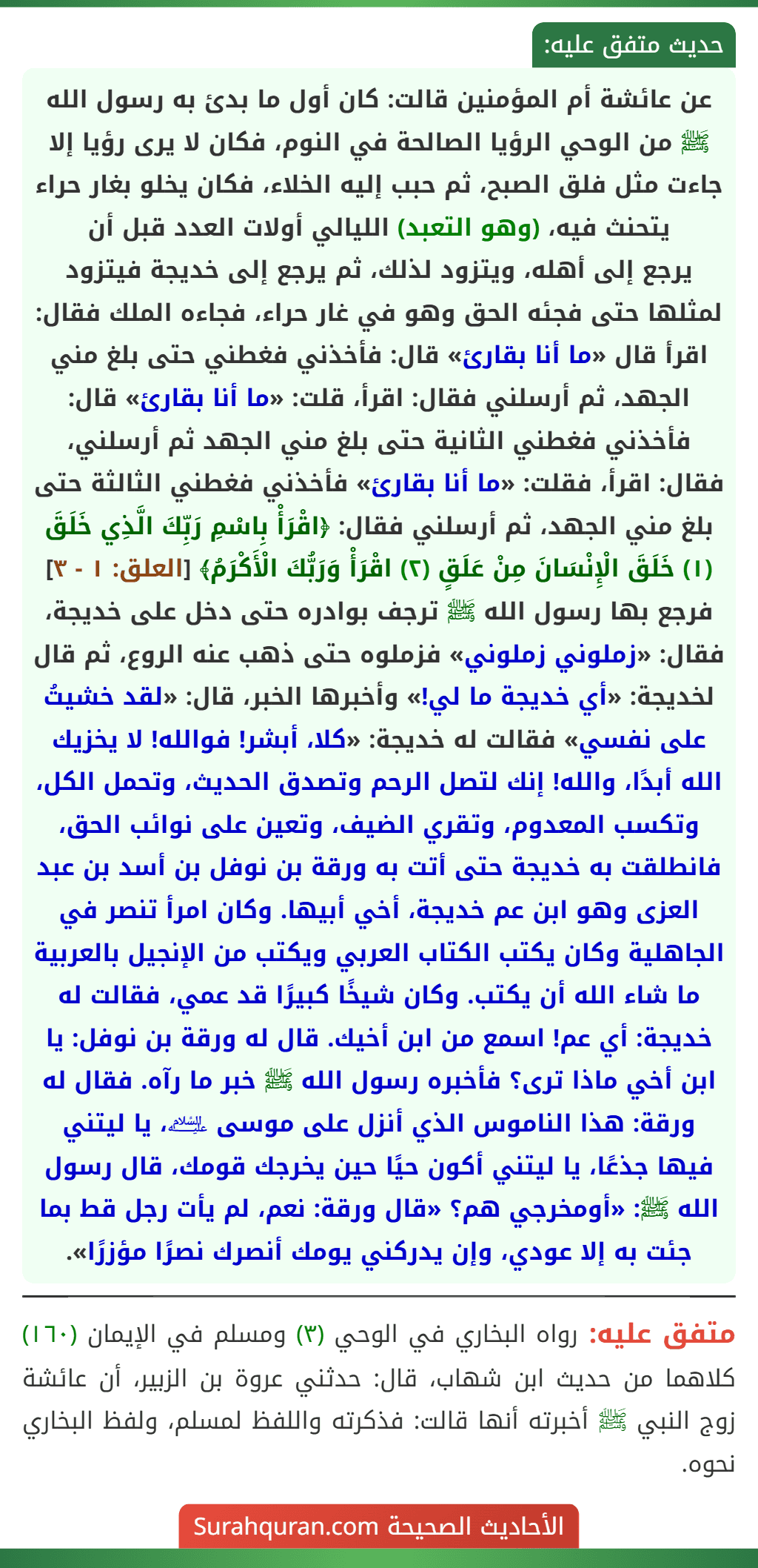 عن عائشة أم المؤمنين قالت: كان أول ما بدئ به رسول الله ﷺ من الوحي الرؤيا الصالحة في النوم، فكان لا يرى رؤيا إلا جاءت مثل فلق الصبح، ثم حبب إليه الخلاء، فكان يخلو بغار حراء يتحنث فيه، (وهو التعبد) الليالي أولات العدد قبل أن
يرجع إلى أهله، ويتزود لذلك، ثم يرجع إلى خديجة فيتزود لمثلها حتى فجئه الحق وهو في غار حراء، فجاءه الملك فقال: اقرأ قال «ما أنا بقارئ» قال: فأخذني فغطني حتى بلغ مني الجهد، ثم أرسلني فقال: اقرأ، قلت: «ما أنا بقارئ» قال: فأخذني فغطني الثانية حتى بلغ مني الجهد ثم أرسلني، فقال: اقرأ، فقلت: «ما أنا بقارئ» فأخذني فغطني الثالثة حتى بلغ مني الجهد، ثم أرسلني فقال: ﴿اقْرَأْ بِاسْمِ رَبِّكَ الَّذِي خَلَقَ (١) خَلَقَ الْإِنْسَانَ مِنْ عَلَقٍ (٢) اقْرَأْ وَرَبُّكَ الْأَكْرَمُ﴾ [العلق: ١ - ٣] فرجع بها رسول الله ﷺ ترجف بوادره حتى دخل على خديجة، فقال: «زملوني زملوني» فزملوه حتى ذهب عنه الروع، ثم قال لخديجة: «أي خديجة ما لي!» وأخبرها الخبر، قال: «لقد خشيتُ على نفسي» فقالت له خديجة: «كلا، أبشر! فوالله! لا يخزيك الله أبدًا، والله! إنك لتصل الرحم وتصدق الحديث، وتحمل الكل، وتكسب المعدوم، وتقري الضيف، وتعين على نوائب الحق، فانطلقت به خديجة حتى أتت به ورقة بن نوفل بن أسد بن عبد العزى وهو ابن عم خديجة، أخي أبيها. وكان امرأ تنصر في الجاهلية وكان يكتب الكتاب العربي ويكتب من الإنجيل بالعربية ما شاء الله أن يكتب. وكان شيخًا كبيرًا قد عمي، فقالت له خديجة: أي عم! اسمع من ابن أخيك. قال له ورقة بن نوفل: يا ابن أخي ماذا ترى؟ فأخبره رسول الله ﷺ خبر ما رآه. فقال له ورقة: هذا الناموس الذي أنزل على موسى ﵇، يا ليتني فيها جذعًا، يا ليتني أكون حيًا حين يخرجك قومك، قال رسول الله ﷺ: «أومخرجي هم؟ «قال ورقة: نعم، لم يأت رجل قط بما جئت به إلا عودي، وإن يدركني يومك أنصرك نصرًا مؤزرًا».