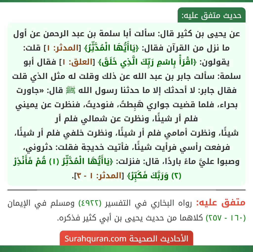 عن يحيى بن كثير قال: سألت أبا سلمة بن عبد الرحمن عن أول ما نزل من القرآن فقال: ﴿يَاأَيُّهَا الْمُدَّثِّرُ﴾ [المدثر: ١] قلت: يقولون: ﴿اقْرَأْ بِاسْمِ رَبِّكَ الَّذِي خَلَقَ﴾ [العلق: ١] فقال أبو سلمة: سألت جابر بن عبد الله عن ذلك وقلت له مثل الذي قلت فقال جابر: لا أحدثك إلا ما حدثنا رسول الله ﷺ قال: «جاورت بحراء، فلما قضيت جواري هَبِطتُ، فنوديتُ، فنظرت عن يميني فلم أر شيئًا، ونظرت عن شمالي فلم أر
شيئًا، ونظرت أمامي فلم أر شيئًا، ونظرت خلفي فلم أر شيئًا، فرفعت رأسي فرأيت شيئًا، فأتيت خديجة فقلت: دثروني، وصبوا عليَّ ماءً باردًا، قال: فنزلت: ﴿يَاأَيُّهَا الْمُدَّثِّرُ (١) قُمْ فَأَنْذِرْ (٢) وَرَبَّكَ فَكَبِّرْ﴾ [المدثر: ١ - ٣].