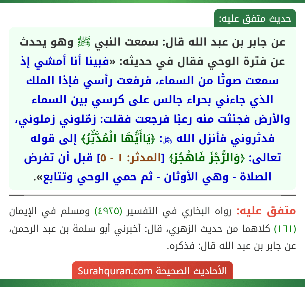 عن جابر بن عبد الله قال: سمعت النبي ﷺ وهو يحدث عن فترة الوحي فقال في حديثه: «فبينا أنا أمشي إذ سمعت صوتًا من السماء، فرفعت رأسي فإذا الملك الذي جاءني بحراء جالس على كرسي بين السماء والأرض فجئثت منه رعبًا فرجعت فقلت: زمّلوني زملوني، فدثروني فأنزل الله ﷿: ﴿يَاأَيُّهَا الْمُدَّثِّرُ﴾ إلى قوله تعالى: ﴿وَالرُّجْزَ فَاهْجُرْ﴾ [المدثر: ١ - ٥] قبل أن تفرض الصلاة - وهي الأوثان - ثم حمي الوحي وتتابع».
