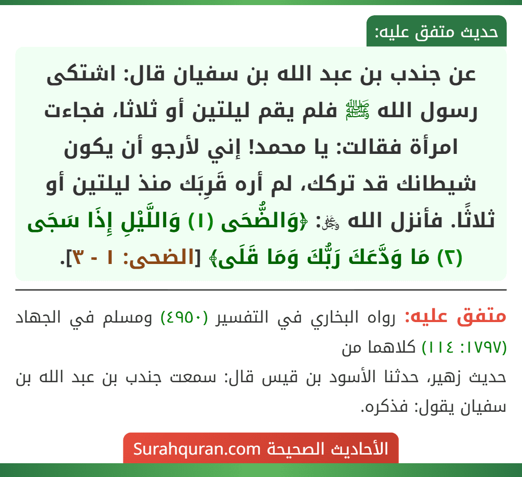 عن جندب بن عبد الله بن سفيان قال: اشتكى رسول الله ﷺ فلم يقم ليلتين أو ثلاثا، فجاءت امرأة فقالت: يا محمد! إني لأرجو أن يكون شيطانك قد تركك، لم أره قَرِبَك منذ ليلتين أو ثلاثًا. فأنزل الله ﷿: ﴿وَالضُّحَى (١) وَاللَّيْلِ إِذَا سَجَى (٢) مَا وَدَّعَكَ رَبُّكَ وَمَا قَلَى﴾ [الضحى: ١ - ٣].