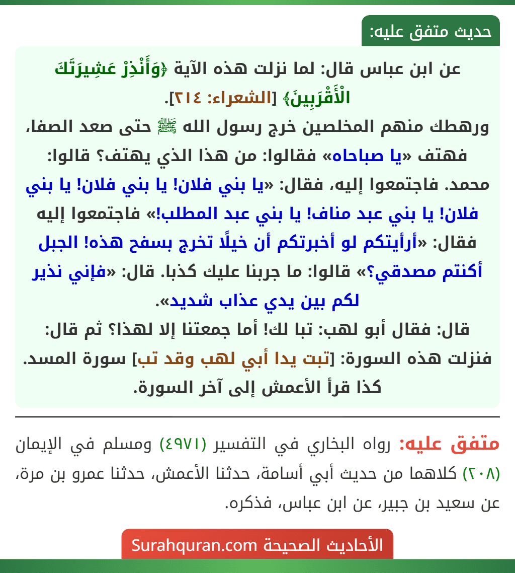 عن ابن عباس قال: لما نزلت هذه الآية ﴿وَأَنْذِرْ عَشِيرَتَكَ الْأَقْرَبِينَ﴾ [الشعراء: ٢١٤].
ورهطك منهم المخلصين خرج رسول الله ﷺ حتى صعد الصفا، فهتف «يا صباحاه» فقالوا: من هذا الذي يهتف؟ قالوا: محمد. فاجتمعوا إليه، فقال: «يا بني فلان! يا بني فلان! يا بني فلان! يا بني عبد مناف! يا بني عبد المطلب!» فاجتمعوا إليه فقال: «أرأيتكم لو أخبرتكم أن خيلًا تخرج بسفح هذه! الجبل أكنتم مصدقي؟» قالوا: ما جربنا عليك كذبا. قال: «فإني نذير لكم بين يدي عذاب شديد».
قال: فقال أبو لهب: تبا لك! أما جمعتنا إلا لهذا؟ ثم قال: فنزلت هذه السورة: [تبت يدا أبي لهب وقد تب] سورة المسد. كذا قرأ الأعمش إلى آخر السورة.