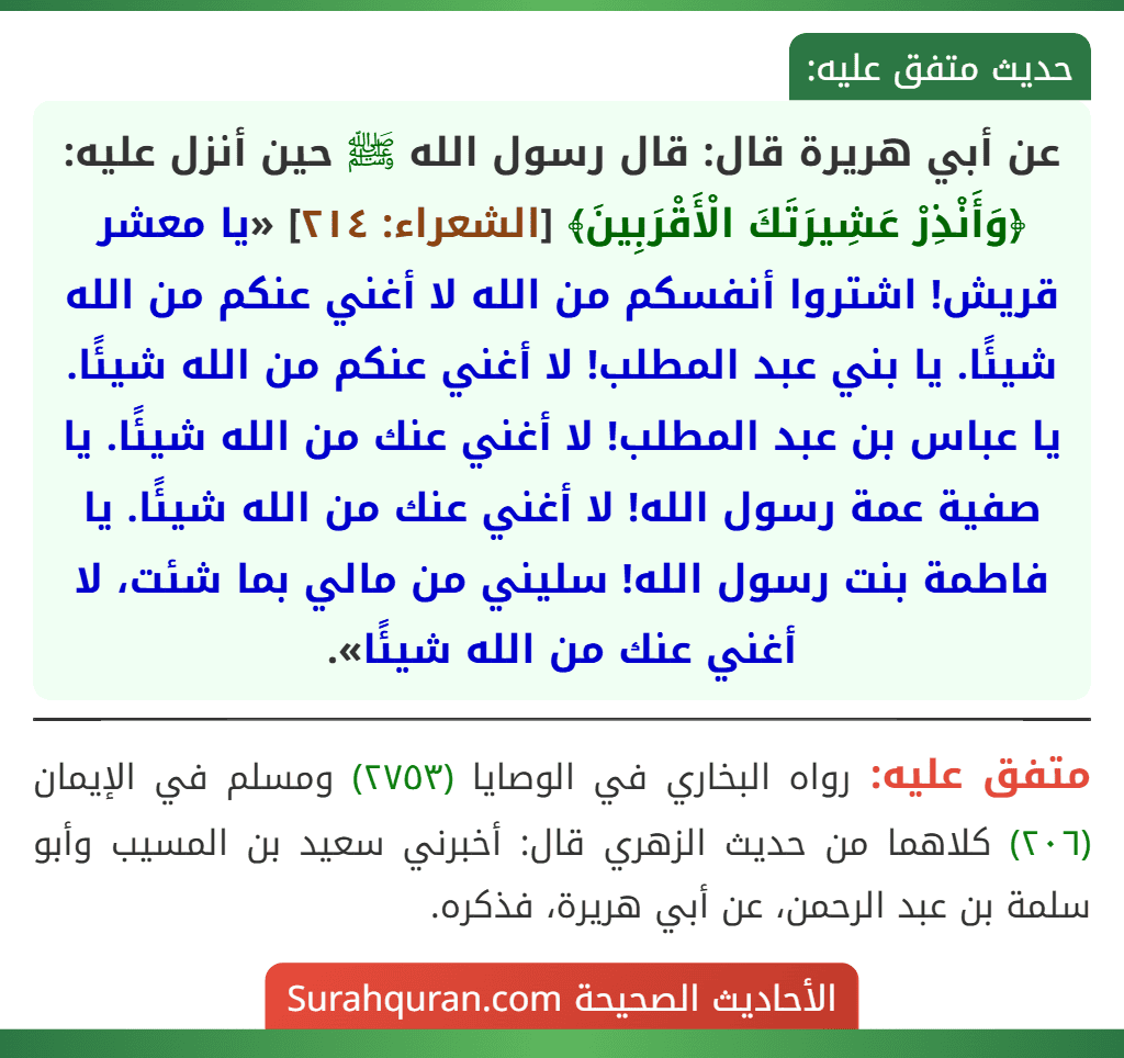 عن أبي هريرة قال: قال رسول الله ﷺ حين أنزل عليه: ﴿وَأَنْذِرْ عَشِيرَتَكَ الْأَقْرَبِينَ﴾ [الشعراء: ٢١٤] «يا معشر قريش! اشتروا أنفسكم من الله لا أغني عنكم من الله شيئًا. يا بني عبد المطلب! لا أغني عنكم من الله شيئًا. يا عباس بن عبد المطلب! لا أغني عنك من الله شيئًا. يا صفية عمة رسول الله! لا أغني عنك من الله شيئًا. يا فاطمة بنت رسول الله! سليني من مالي بما شئت، لا أغني عنك من الله شيئًا».