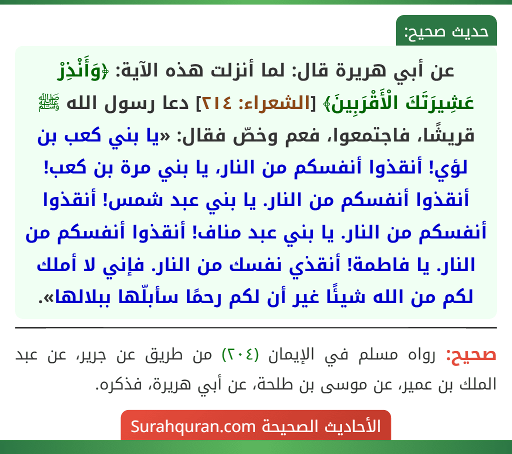 عن أبي هريرة قال: لما أنزلت هذه الآية: ﴿وَأَنْذِرْ عَشِيرَتَكَ الْأَقْرَبِينَ﴾ [الشعراء: ٢١٤] دعا رسول الله ﷺ قريشًا، فاجتمعوا، فعم وخصّ فقال: «يا بني كعب بن لؤي! أنقذوا أنفسكم من النار، يا بني مرة بن كعب! أنقذوا أنفسكم من النار. يا بني عبد شمس! أنقذوا أنفسكم من النار. يا بني عبد مناف! أنقذوا أنفسكم من النار. يا فاطمة! أنقذي نفسك من النار. فإني لا أملك لكم من الله شيئًا غير أن لكم رحمًا سأبلّها ببلالها».