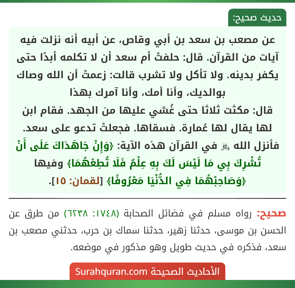 عن مصعب بن سعد بن أبي وقاص، عن أبيه أنه نزلت فيه آيات من القرآن. قال: حلفتْ أم سعد أن لا تكلمه أبدًا حتى يكفر بدينه. ولا تأكل ولا تشرب قالت: زعمتْ أن الله وصاك بوالديك، وأنا أمك، وأنا آمرك بهذا
قال: مكثت ثلاثا حتى غُشي عليها من الجهد. فقام ابن لها يقال لها عُمارة. فسقاها. فجعلتْ تدعو على سعد. فأنزل الله ﷿ في القرآن هذه الآية: ﴿وَإِنْ جَاهَدَاكَ عَلَى أَنْ تُشْرِكَ بِي مَا لَيْسَ لَكَ بِهِ عِلْمٌ فَلَا تُطِعْهُمَا﴾ وفيها ﴿وَصَاحِبْهُمَا فِي الدُّنْيَا مَعْرُوفًا﴾ [لقمان: ١٥].