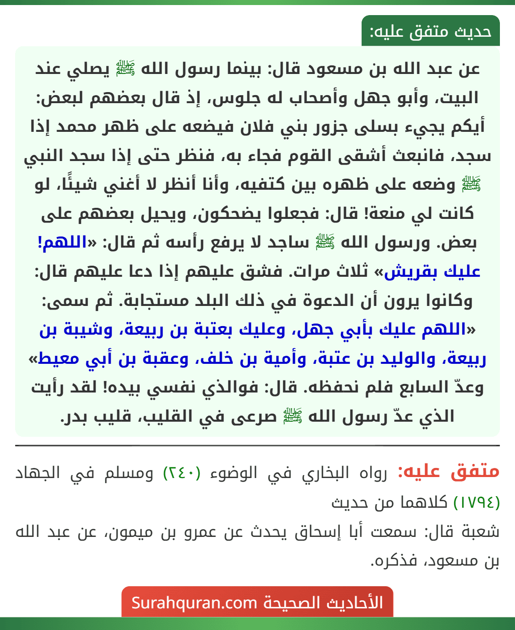 عن عبد الله بن مسعود قال: بينما رسول الله ﷺ يصلي عند البيت، وأبو جهل وأصحاب له جلوس، إذ قال بعضهم لبعض: أيكم يجيء بسلى جزور بني فلان فيضعه على ظهر محمد إذا سجد، فانبعث أشقى القوم فجاء به، فنظر حتى إذا سجد النبي ﷺ وضعه على ظهره بين كتفيه، وأنا أنظر لا أغني شيئًا، لو كانت لي منعة! قال: فجعلوا يضحكون، ويحيل بعضهم على بعض. ورسول الله ﷺ ساجد لا يرفع رأسه ثم قال: «اللهم! عليك بقريش» ثلاث مرات. فشق عليهم إذا دعا عليهم قال: وكانوا يرون أن الدعوة في ذلك البلد مستجابة. ثم سمى: «اللهم عليك بأبي جهل، وعليك بعتبة بن ربيعة، وشيبة بن ربيعة، والوليد بن عتبة، وأمية بن خلف، وعقبة بن أبي معيط» وعدّ السابع فلم نحفظه. قال: فوالذي نفسي بيده! لقد رأيت الذي عدّ رسول الله ﷺ صرعى في القليب، قليب بدر.