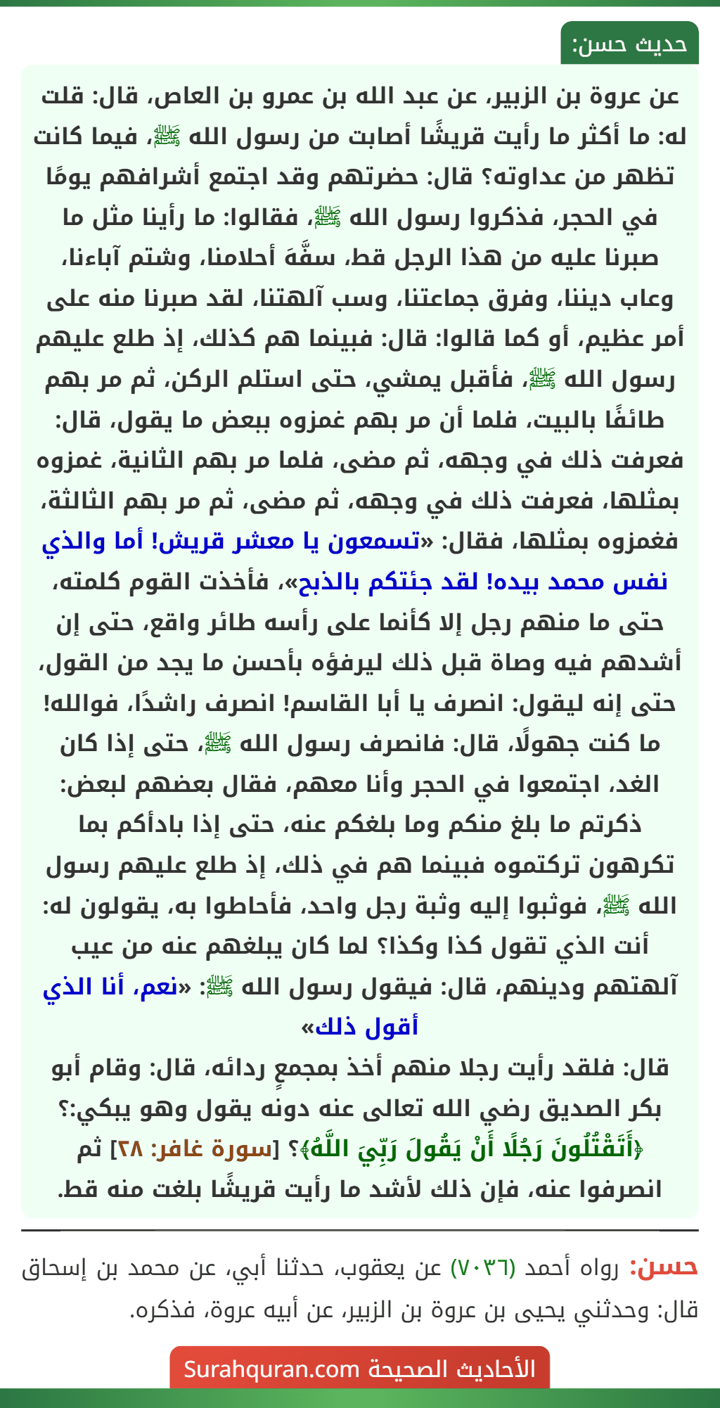 عن عروة بن الزبير، عن عبد الله بن عمرو بن العاص، قال: قلت له: ما أكثر ما رأيت قريشًا أصابت من رسول الله ﷺ، فيما كانت تظهر من عداوته؟ قال: حضرتهم وقد اجتمع أشرافهم يومًا في الحجر، فذكروا رسول الله ﷺ، فقالوا: ما رأينا مثل ما صبرنا عليه من هذا الرجل قط، سفَّهَ أحلامنا، وشتم آباءنا، وعاب ديننا، وفرق جماعتنا، وسب آلهتنا، لقد صبرنا منه على أمر عظيم، أو كما قالوا: قال: فبينما هم كذلك، إذ طلع عليهم رسول الله ﷺ، فأقبل يمشي، حتى استلم الركن، ثم مر بهم طائفًا بالبيت، فلما أن مر بهم غمزوه ببعض ما يقول، قال: فعرفت ذلك في وجهه، ثم مضى، فلما مر بهم الثانية، غمزوه بمثلها، فعرفت ذلك في وجهه، ثم مضى، ثم مر بهم الثالثة، فغمزوه بمثلها، فقال: «تسمعون يا معشر قريش! أما والذي نفس محمد بيده! لقد جئتكم بالذبح»، فأخذت القوم كلمته، حتى ما منهم رجل إلا كأنما على رأسه طائر واقع، حتى إن أشدهم فيه وصاة قبل ذلك ليرفؤه بأحسن ما يجد من القول، حتى إنه ليقول: انصرف يا أبا القاسم! انصرف راشدًا، فوالله! ما كنت جهولًا، قال: فانصرف رسول الله ﷺ، حتى إذا كان الغد، اجتمعوا في الحجر وأنا معهم، فقال بعضهم لبعض: ذكرتم ما بلغ منكم وما بلغكم عنه، حتى إذا بادأكم بما تكرهون تركتموه فبينما هم في ذلك، إذ طلع عليهم رسول الله ﷺ، فوثبوا إليه وثبة رجل واحد، فأحاطوا به، يقولون له: أنت الذي تقول كذا وكذا؟ لما كان يبلغهم عنه من عيب آلهتهم ودينهم، قال: فيقول رسول الله ﷺ: «نعم، أنا الذي أقول ذلك»
قال: فلقد رأيت رجلا منهم أخذ بمجمعٍ ردائه، قال: وقام أبو بكر الصديق رضي الله تعالى عنه دونه يقول وهو يبكي:؟ ﴿أَتَقْتُلُونَ رَجُلًا أَنْ يَقُولَ رَبِّيَ اللَّهُ﴾؟ [سورة غافر: ٢٨] ثم انصرفوا عنه، فإن ذلك لأشد ما رأيت قريشًا بلغت منه قط.