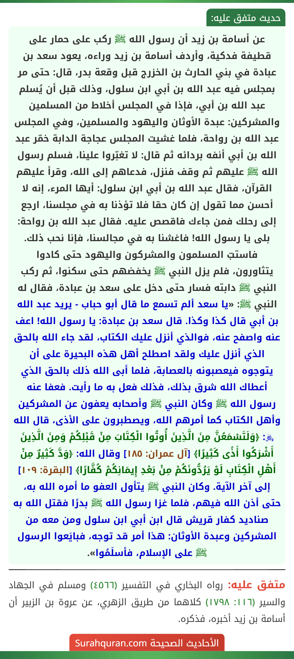 عن أسامة بن زيد أن رسول الله ﷺ ركب على حمار على قطيفة فدكية، وأردف أسامة بن زيد وراءه، يعود سعد بن عبادة في بني الحارث بن الخزرج قبل وقعة بدر، قال: حتى مر بمجلس فيه عبد الله بن أبي ابن سلول، وذلك قبل أن يُسلم عبد الله بن أبي، فإذا في المجلس أخلاط من المسلمين والمشركين: عبدة الأوثان واليهود والمسلمين، وفي المجلس عبد الله بن رواحة، فلما غشيت المجلس عجاجة الدابة خمّر عبد الله بن أبي أنفه بردائه ثم قال: لا تغبّروا علينا، فسلم رسول الله ﷺ عليهم ثم وقف فنزل، فدعاهم إلى الله، وقرأ عليهم القرآن، فقال عبد الله بن أبي ابن سلول: أيها المرء، إنه لا أحسن مما تقول إن كان حقا فلا تؤذنا به في مجلسنا، ارجع إلى رحلك فمن جاءك فاقصص عليه. فقال عبد الله بن رواحة: بلى يا رسول الله! فاغشنا به في مجالسنا، فإنا نحب ذلك. فاستبّ المسلمون والمشركون واليهود حتى كادوا
يتثاورون، فلم يزل النبي ﷺ يخفضهم حتى سكنوا، ثم ركب النبي ﷺ دابته فسار حتى دخل على سعد بن عبادة، فقال له النبي ﷺ: «يا سعد ألم تسمع ما قال أبو حباب - يريد عبد الله بن أبي قال كذا وكذا. قال سعد بن عبادة: يا رسول الله! اعف عنه واصفح عنه، فوالذي أنزل عليك الكتاب، لقد جاء الله بالحق الذي أنزل عليك ولقد اصطلح أهل هذه البحيرة على أن يتوجوه فيعصبونه بالعصابة، فلما أبى الله ذلك بالحق الذي أعطاك الله شرق بذلك، فذلك فعل به ما رأيت. فعفا عنه رسول الله ﷺ وكان النبي ﷺ وأصحابه يعفون عن المشركين وأهل الكتاب كما أمرهم الله، ويصطبرون على الأذى، قال الله ﷿: ﴿وَلَتَسْمَعُنَّ مِنَ الَّذِينَ أُوتُوا الْكِتَابَ مِنْ قَبْلِكُمْ وَمِنَ الَّذِينَ أَشْرَكُوا أَذًى كَثِيرًا﴾ [آل عمران: ١٨٥] وقال الله: ﴿وَدَّ كَثِيرٌ مِنْ أَهْلِ الْكِتَابِ لَوْ يَرُدُّونَكُمْ مِنْ بَعْدِ إِيمَانِكُمْ كُفَّارًا﴾ [البقرة: ١٠٩] إلى آخر الآية. وكان النبي ﷺ يتأول العفو ما أمره الله به، حتى أذن الله فيهم، فلما غزا رسول الله ﷺ بدرًا فقتل الله به صناديد كفار قريش قال ابن أبي ابن سلول ومن معه من المشركين وعبدة الأوثان: هذا أمر قد توجه، فبايَعوا الرسول ﷺ على الإسلام، فأسلَمُوا».