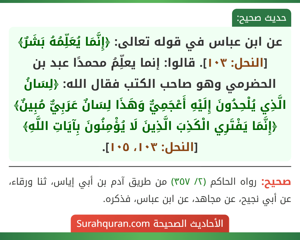 عن ابن عباس في قوله تعالى: ﴿إِنَّمَا يُعَلِّمُهُ بَشَرٌ﴾ [النحل: ١٠٣]. قالوا: إنما يعلِّمُ محمدًا عبد بن الحضرمي وهو صاحب الكتب فقال الله: ﴿لِسَانُ الَّذِي يُلْحِدُونَ إِلَيْهِ أَعْجَمِيٌّ وَهَذَا لِسَانٌ عَرَبِيٌّ مُبِينٌ﴾ ﴿إِنَّمَا يَفْتَرِي الْكَذِبَ الَّذِينَ لَا يُؤْمِنُونَ بِآيَاتِ اللَّهِ﴾ [النحل: ١٠٣، ١٠٥].