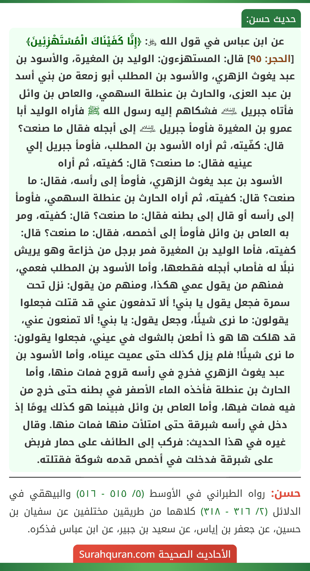 عن ابن عباس في قول الله ﷿: ﴿إِنَّا كَفَيْنَاكَ الْمُسْتَهْزِئِينَ﴾ [الحجر: ٩٥] قال: المستهزءون: الوليد بن المغيرة، والأسود بن عبد يغوث الزهري، والأسود بن المطلب أبو زمعة من بني أسد بن عبد العزى، والحارث بن عنطلة السهمي، والعاص بن وائل فأتاه جبريل ﵇ فشكاهم إليه رسول الله ﷺ فأراه الوليد أبا عمرو بن المغيرة فأومأ جبريل ﵇ إلى أبجله فقال ما صنعت؟ قال: كفّيته، ثم أراه الأسود بن المطلب، فأومأ جبريل إلي عينيه فقال: ما صنعت؟ قال: كفيته، ثم أراه
الأسود بن عبد يغوث الزهري، فأومأ إلى رأسه، فقال: ما صنعت؟ قال: كفيته، ثم أراه الحارث بن عنطلة السهمي، فأومأ إلى رأسه أو قال إلى بطنه فقال: ما صنعت؟ قال: كفيته، ومر به العاص بن وائل فأومأ إلى أخمصه، فقال: ما صنعت؟ قال: كفيته، فأما الوليد بن المغيرة فمر برجل من خزاعة وهو يريش نبلًا له فأصاب أبجله فقطعها، وأما الأسود بن المطلب فعمي، فمنهم من يقول عمي هكذا، ومنهم من يقول: نزل تحت سمرة فجعل يقول يا بني! ألا تدفعون عني قد قتلت فجعلوا يقولون: ما نرى شيئًا، وجعل يقول: يا بني! ألا تمنعون عني، قد هلكت ها هو ذا أطعن بالشوك في عيني، فجعلوا يقولون: ما نرى شيئًا! فلم يزل كذلك حتى عميت عيناه، وأما الأسود بن عبد يغوث الزهري فخرج في رأسه قروح فمات منها، وأما الحارث بن عنطلة فأخذه الماء الأصفر في بطنه حتى خرج من فيه فمات فيها، وأما العاص بن وائل فبينما هو كذلك يومًا إذ دخل في رأسه شبرقة حتى امتلأت منها فمات منها. وقال غيره في هذا الحديث: فركب إلى الطائف على حمار فربض على شبرقة فدخلت في أخمص قدمه شوكة فقتلته.
