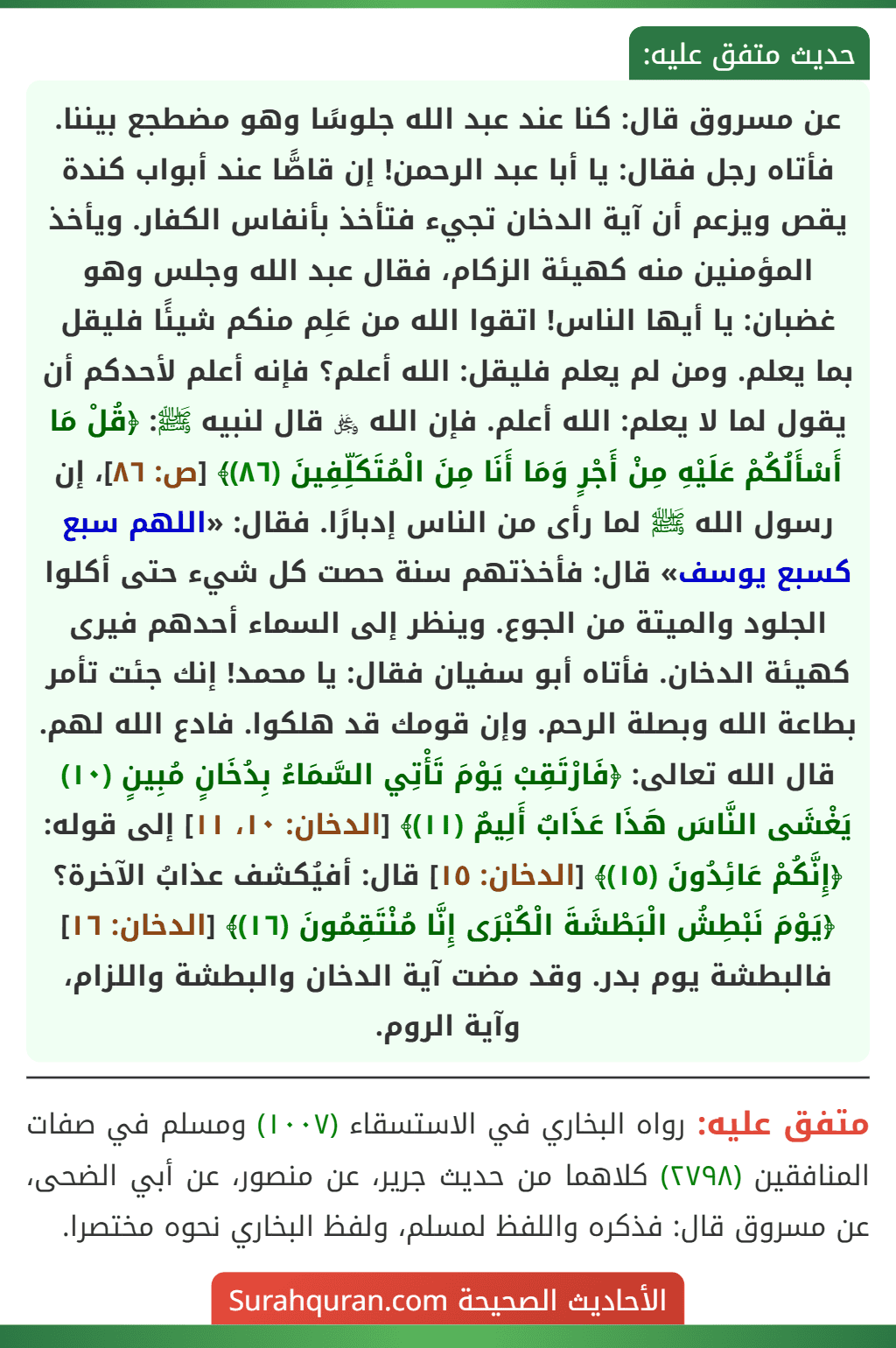 عن مسروق قال: كنا عند عبد الله جلوسًا وهو مضطجع بيننا. فأتاه رجل فقال: يا أبا عبد الرحمن! إن قاصًّا عند أبواب كندة يقص ويزعم أن آية الدخان تجيء فتأخذ بأنفاس الكفار. ويأخذ المؤمنين منه كهيئة الزكام، فقال عبد الله وجلس وهو غضبان: يا أيها الناس! اتقوا الله من عَلِم منكم شيئًا فليقل بما يعلم. ومن لم يعلم فليقل: الله أعلم؟ فإنه أعلم لأحدكم أن يقول لما لا يعلم: الله أعلم. فإن الله ﷿ قال لنبيه ﷺ: ﴿قُلْ مَا أَسْأَلُكُمْ عَلَيْهِ مِنْ أَجْرٍ وَمَا أَنَا مِنَ الْمُتَكَلِّفِينَ (٨٦)﴾ [ص: ٨٦]، إن رسول الله ﷺ لما رأى من الناس إدبارًا. فقال: «اللهم سبع كسبع يوسف» قال: فأخذتهم سنة حصت كل شيء حتى أكلوا الجلود والميتة من الجوع. وينظر إلى السماء أحدهم فيرى كهيئة الدخان. فأتاه أبو سفيان فقال: يا محمد! إنك جئت تأمر بطاعة الله وبصلة الرحم. وإن قومك قد هلكوا. فادع الله لهم. قال الله تعالى: ﴿فَارْتَقِبْ يَوْمَ تَأْتِي السَّمَاءُ بِدُخَانٍ مُبِينٍ (١٠) يَغْشَى النَّاسَ هَذَا عَذَابٌ أَلِيمٌ (١١)﴾ [الدخان: ١٠، ١١] إلى قوله: ﴿إِنَّكُمْ عَائِدُونَ (١٥)﴾ [الدخان: ١٥] قال: أفيُكشف عذابُ الآخرة؟ ﴿يَوْمَ نَبْطِشُ الْبَطْشَةَ الْكُبْرَى إِنَّا مُنْتَقِمُونَ (١٦)﴾ [الدخان: ١٦] فالبطشة يوم بدر. وقد مضت آية الدخان والبطشة واللزام، وآية الروم.