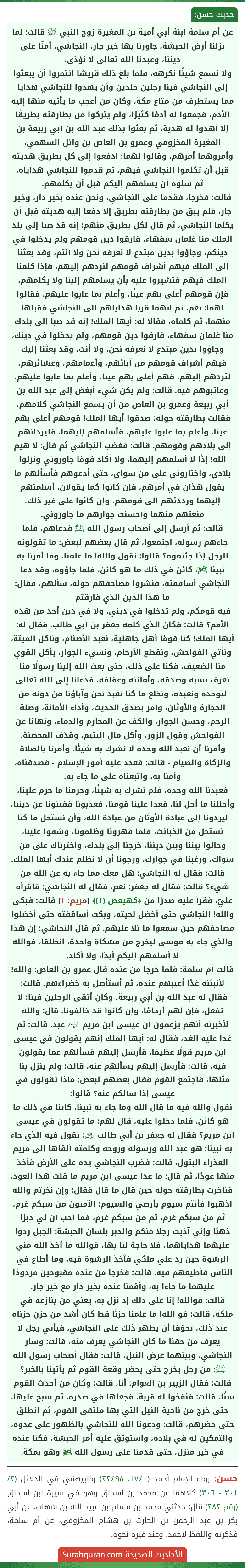 عن أم سلمة ابنة أبي أمية بن المغيرة زوج النبي ﷺ قالت: لما نزلنا أرض الحبشة، جاورنا بها خير جار، النجاشي، أمنّا على ديننا، وعبدنا الله تعالى لا نؤذى،
ولا نسمع شيئًا نكرهه، فلما بلغ ذلك قريشًا ائتمروا أن يبعثوا إلى النجاشي فينا رجلين جلدين وأن يهدوا للنجاشي هدايا مما يستطرف من متاع مكة، وكان من أعجب ما يأتيه منها إليه الأدم، فجمعوا له أدمًا كثيرًا، ولم يتركوا من بطارقته بطريقًا إلا أهدوا له هدية، ثم بعثوا بذلك عبد الله بن أبي ربيعة بن المغيرة المخزومي وعمرو بن العاص بن وائل السهمي، وأمروهما أمرهم، وقالوا لهما: ادفعوا إلى كل بطريق هديته قبل أن تكلموا النجاشي فيهم، ثم قدموا للنجاشي هداياه، ثم سلوه أن يسلمهم إليكم قبل أن يكلمهم.
قالت: فخرجا، فقدما على النجاشي، ونحن عنده بخير دار، وخير جار، فلم يبق من بطارقته بطريق إلا دفعا إليه هديته قبل أن يكلما النجاشي، ثم قال لكل بطريق منهم: إنه قد صبا إلى بلد الملك منا غلمان سفهاء، فارقوا دين قومهم ولم يدخلوا في دينكم، وجاؤوا بدين مبتدع لا نعرفه نحن ولا أنتم، وقد بعثنا إلى الملك فيهم أشراف قومهم لنردهم إليهم، فإذا كلمنا الملك فيهم فتشيروا عليه بأن يسلمهم إلينا ولا يكلمهم، فإن قومهم أعلى بهم عينًا، وأعلم بما عابوا عليهم. فقالوا لهما: نعم، ثم إنهما قربا هداياهم إلى النجاشي فقبلها منهما، ثم كلماه، فقالا له: أيها الملك! إنه قد صبا إلى بلدك منا غلمان سفهاء، فارقوا دين قومهم، ولم يدخلوا في دينك، وجاؤوا بدين مبتدع لا نعرفه نحن، ولا أنت، وقد بعثنا إليك فيهم أشراف قومهم من آبائهم، وأعمامهم، وعشائرهم، لتردهم إليهم، فهم أعلى بهم عينا، وأعلم بما عابوا عليهم، وعاتبوهم فيه. قالت: ولم يكن شيء أبغض إلى عبد الله بن أبي ربيعة وعمرو بن العاص من أن يسمع النجاشي كلامهم، فقالت بطارقته حوله: صدقوا أيها الملك! قومهم أعلى بهم عينا، وأعلم بما عابوا عليهم، فأسلمهم إليهما، فليردانهم إلى بلادهم وقومهم. قالت: فغضب النجاشي ثم قال: لا هيم الله! إذًا لا أسلمهم إليهما، ولا أكاد قومًا جاوروني ونزلوا بلادي، واختاروني على من سواي، حتى أدعوهم فأسألهم ما يقول هذان في أمرهم، فإن كانوا كما يقولان، أسلمتهم إليهما ورددتهم إلى قومهم، وإن كانوا على غير ذلك، منعتهم منهما وأحسنت جوارهم ما جاوروني.
قالت: ثم أرسل إلى أصحاب رسول الله ﷺ فدعاهم، فلما جاءهم رسوله، اجتمعوا، ثم قال بعضهم لبعض: ما تقولونه للرجل إذا جئتموه؟ قالوا: نقول والله! ما علمنا، وما أمرنا به نبينا ﷺ، كائن في ذلك ما هو كائن، فلما جاؤوه، وقد دعا النجاشي أساقفته، فنشروا مصاحفهم حوله، سألهم، فقال: ما هذا الدين الذي فارقتم
فيه قومكم، ولم تدخلوا في ديني، ولا في دين أحد من هذه الأمم؟ قالت: فكان الذي كلمه جعفر بن أبي طالب، فقال له: أيها الملك! كنا قومًا أهل جاهلية، نعبد الأصنام، ونأكل الميتة، ونأتي الفواحش، ونقطع الأرحام، ونسيء الجوار، يأكل القوي منا الضعيف، فكنا على ذلك، حتى بعث الله إلينا رسولًا منا نعرف نسبه وصدقه، وأمانته وعفافه، فدعانا إلى الله تعالى لنوحده ونعبده، ونخلع ما كنا نعبد نحن وآباؤنا من دونه من الحجارة والأوثان، وأمر بصدق الحديث، وأداء الأمانة، وصلة الرحم، وحسن الجوار، والكف عن المحارم والدماء، ونهانا عن الفواحش وقول الزور، وأكل مال اليتيم، وقذف المحصنة.
وأمرنا أن نعبد الله وحده لا نشرك به شيئًا، وأمرنا بالصلاة والزكاة والصيام - قالت: فعدد عليه أمور الإسلام - فصدقناه، وآمنا به، واتبعناه على ما جاء به.
فعبدنا الله وحده، فلم نشرك به شيئًا، وحرمنا ما حرم علينا، وأحللنا ما أحل لنا، فعدا علينا قومنا، فعذبونا ففتنونا عن ديننا، ليردونا إلى عبادة الأوثان من عبادة الله، وأن نستحل ما كنا نستحل من الخبائث، فلما قهرونا وظلمونا، وشقوا علينا، وحالوا بيننا وبين ديننا، خرجنا إلى بلدك، واخترناك على من سواك، ورغبنا في جوارك، ورجونا أن لا نظلم عندك أيها الملك.
قالت: فقال له النجاشي: هل معك مما جاء به عن الله من شيء؟ قالت: فقال له جعفر: نعم، فقال له النجاشي: فاقرأه عليّ، فقرأ عليه صدرًا من ﴿كهيعص (١)﴾ [مريم: ١] قالت: فبكى والله! النجاشي حتى أخضل لحيته، وبكت أساقفته حتى أخضلوا مصاحفهم حين سمعوا ما تلا عليهم. ثم قال النجاشي: إن هذا والذي جاء به موسى ليخرج من مشكاة واحدة، انطلقا، فوالله لا أسلمهم إليكم أبدًا، ولا أكاد.
قالت أم سلمة: فلما خرجا من عنده قال عمرو بن العاص: والله! لأنبئنه غدًا أعيبهم عنده، ثم أستأصل به خضراءهم. قالت: فقال له عبد الله بن أبي ربيعة، وكان أتقى الرجلين فينا: لا تفعل، فإن لهم أرحامًا، وإن كانوا قد خالفونا. قال: والله لأخبرنه أنهم يزعمون أن عيسى ابن مريم ﵉ عبد. قالت: ثم غدا عليه الغد، فقال له: أيها الملك إنهم يقولون في عيسى ابن مريم قولًا عظيمًا، فأرسل إليهم فسألهم عما يقولون فيه، قالت: فأرسل إليهم يسألهم عنه، قالت: ولم ينزل بنا مثلها، فاجتمع القوم فقال بعضهم لبعض: ماذا تقولون في عيسى إذا سألكم عنه؟ قالوا:
نقول والله فيه ما قال الله وما جاء به نبينا، كائنا في ذلك ما هو كائن. فلما دخلوا عليه، قال لهم: ما تقولون في عيسى ابن مريم؟ فقال له جعفر بن أبي طالب ﵁: نقول فيه الذي جاء به نبينا: هو عبد الله ورسوله وروحه وكلمته ألقاها إلى مريم العذراء البتول، قالت: فضرب النجاشي يده على الأرض فأخذ منها عودًا، ثم قال: ما عدا عيسى ابن مريم ما قلت هذا العود، فناخرت بطارقته حوله حين قال ما قال فقال: وإن نخرتم والله اذهبوا فأنتم سيوم بأرضي والسيوم: الآمنون من سبكم غرم، ثم من سبكم غرم، ثم من سبكم غرم، فما أحب أن لي دبرًا ذهبًا وإني آذيت رجلا منكم والدبر بلسان الحبشة: الجبل ردوا عليهما هداياهما، فلا حاجة لنا بها، فوالله ما أخذ الله مني الرشوة حين رد علي ملكي فآخذ الرشوة فيه، وما أطاع في الناس فأطيعهم فيه. قالت: فخرجا من عنده مقبوحين مردودًا عليهما ما جاءا به، وأقمنا عنده بخير دار مع خير جار.
قالت: فوالله! إنا على ذلك إذ نزل به، يعني من ينازعه في ملكه، قالت: فو الله! ما علمنا حزنًا قط كان أشد من حزن حزناه عند ذلك، تخوّفًا أن يظهر ذلك على النجاشي، فيأتي رجل لا يعرف من حقنا ما كان النجاشي يعرف منه، قالت: وسار النجاشي، وبينهما عرض النيل، قالت: فقال أصحاب رسول الله ﷺ: من رجل يخرج حتى يحضر وقعة القوم ثم يأتينا بالخبر؟ قالت: فقال الزبير بن العوام: أنا، قالت: وكان من أحدث القوم سنًا، قالت: فنفخوا له قربة، فجعلها في صدره، ثم سبح عليها، حتى خرج من ناحية النيل التي بها ملتقى القوم، ثم انطلق حتى حضرهم، قالت: ودعونا الله للنجاشي بالظهور على عدوه، والتمكين له في بلاده، واستوثق عليه أمر الحبشة، فكنا عنده في خير منزل، حتى قدمنا على رسول الله ﷺ وهو بمكة.