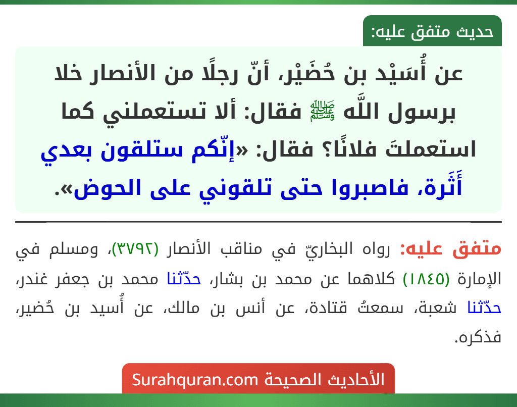 عن أُسَيْد بن حُضَيْر، أنّ رجلًا من الأنصار خلا برسول اللَّه ﷺ فقال: ألا تستعملني كما استعملتَ فلانًا؟ فقال: «إنّكم ستلقون بعدي أَثَرة، فاصبروا حتى تلقوني على الحوض».