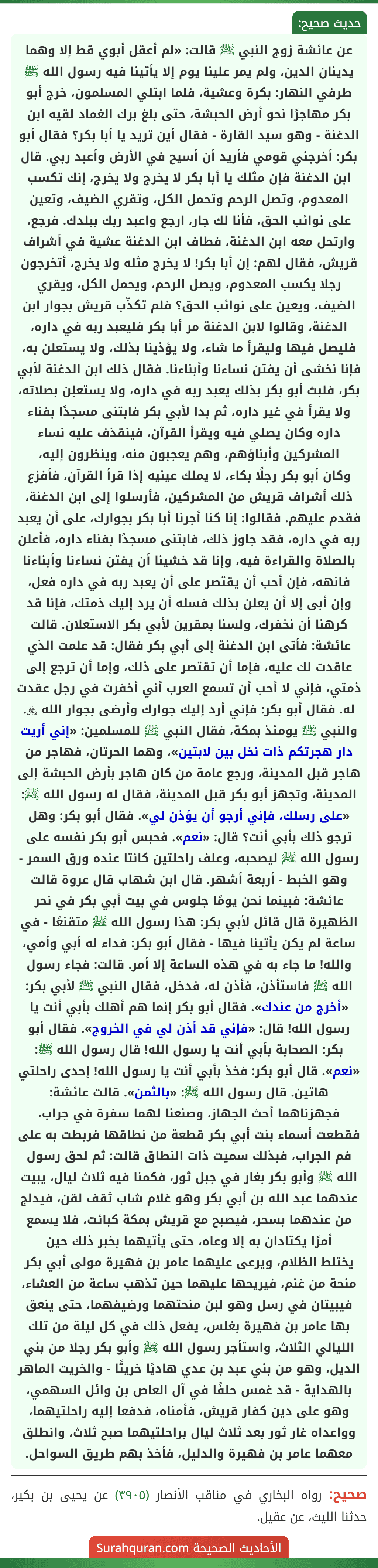عن عائشة زوج النبي ﷺ قالت: «لم أعقل أبوي قط إلا وهما يدينان الدين، ولم يمر علينا يوم إلا يأتينا فيه رسول الله ﷺ طرفي النهار: بكرة وعشية، فلما ابتلي المسلمون، خرج أبو بكر مهاجرًا نحو أرض الحبشة، حتى بلغ برك الغماد لقيه ابن الدغنة - وهو سيد القارة - فقال أين تريد يا أبا بكر؟ فقال أبو بكر: أخرجني قومي فأريد أن أسيح في الأرض وأعبد ربي. قال ابن الدغنة فإن مثلك يا أبا بكر لا يخرج ولا يخرج، إنك تكسب المعدوم، وتصل الرحم وتحمل الكل، وتقري الضيف، وتعين على نوائب الحق، فأنا لك جار، ارجع واعبد ربك ببلدك. فرجع، وارتحل معه ابن الدغنة، فطاف ابن الدغنة عشية في أشراف قريش، فقال لهم: إن أبا بكر! لا يخرج مثله ولا يخرج، أتخرجون رجلا يكسب المعدوم، ويصل الرحم، ويحمل الكل، ويقري الضيف، ويعين على نوائب الحق؟ فلم تكذّب قريش بجوار ابن الدغنة، وقالوا لابن الدغنة مر أبا بكر فليعبد ربه في داره، فليصل فيها وليقرأ ما شاء، ولا يؤذينا بذلك، ولا يستعلن به، فإنا نخشى أن يفتن نساءنا وأبناءنا. فقال ذلك ابن الدغنة لأبي بكر، فلبث أبو بكر بذلك يعبد ربه في داره، ولا يستعلِن بصلاته، ولا يقرأ في غير داره، ثم بدا لأبي بكر فابتنى مسجدًا بفناء داره وكان يصلي فيه ويقرأ القرآن، فينقذف عليه نساء المشركين وأبناؤهم، وهم يعجبون منه، وينظرون إليه،
وكان أبو بكر رجلًا بكاء، لا يملك عينيه إذا قرأ القرآن، فأفزع ذلك أشراف قريش من المشركين، فأرسلوا إلى ابن الدغنة، فقدم عليهم. فقالوا: إنا كنا أجرنا أبا بكر بجوارك، على أن يعبد ربه في داره، فقد جاوز ذلك، فابتنى مسجدًا بفناء داره، فأعلن بالصلاة والقراءة فيه، وإنا قد خشينا أن يفتن نساءنا وأبناءنا فانهه، فإن أحب أن يقتصر على أن يعبد ربه في داره فعل، وإن أبى إلا أن يعلن بذلك فسله أن يرد إليك ذمتك، فإنا قد كرهنا أن نخفرك، ولسنا بمقرين لأبي بكر الاستعلان. قالت عائشة: فأتى ابن الدغنة إلى أبي بكر فقال: قد علمت الذي عاقدت لك عليه، فإما أن تقتصر على ذلك، وإما أن ترجع إلى ذمتي، فإني لا أحب أن تسمع العرب أني أخفرت في رجل عقدت له. فقال أبو بكر: فإني أرد إليك جوارك وأرضى بجوار الله ﷿. والنبي ﷺ يومئذ بمكة، فقال النبي ﷺ للمسلمين: «إني أريت دار هجرتكم ذات نخل بين لابتين»، وهما الحرتان، فهاجر من هاجر قبل المدينة، ورجع عامة من كان هاجر بأرض الحبشة إلى المدينة، وتجهز أبو بكر قبل المدينة، فقال له رسول الله ﷺ: «على رسلك، فإني أرجو أن يؤذن لي». فقال أبو بكر: وهل ترجو ذلك بأبي أنت؟ قال: «نعم». فحبس أبو بكر نفسه على رسول الله ﷺ ليصحبه، وعلف راحلتين كانتا عنده ورق السمر - وهو الخبط - أربعة أشهر. قال ابن شهاب قال عروة قالت عائشة: فبينما نحن يومًا جلوس في بيت أبي بكر في نحر الظهيرة قال قائل لأبي بكر: هذا رسول الله ﷺ متقنعًا - في ساعة لم يكن يأتينا فيها - فقال أبو بكر: فداء له أبي وأمي، والله! ما جاء به في هذه الساعة إلا أمر. قالت: فجاء رسول الله ﷺ فاستأذن، فأذن له، فدخل، فقال النبي ﷺ لأبي بكر: «أخرج من عندك». فقال أبو بكر إنما هم أهلك بأبي أنت يا رسول الله! قال: «فإني قد أذن لي في الخروج». فقال أبو بكر: الصحابة بأبي أنت يا رسول الله! قال رسول الله ﷺ: «نعم». قال أبو بكر: فخذ بأبي أنت يا رسول الله! إحدى راحلتي هاتين. قال رسول الله ﷺ: «بالثمن». قالت عائشة: فجهزناهما أحث الجهاز، وصنعنا لهما سفرة في جراب، فقطعت أسماء بنت أبي بكر قطعة من نطاقها فربطت به على فم الجراب، فبذلك سميت ذات النطاق قالت: ثم لحق رسول الله ﷺ وأبو بكر بغار في جبل ثور، فكمنا فيه ثلاث ليال، يبيت عندهما عبد الله بن أبي بكر وهو غلام شاب ثقف لقن، فيدلج من عندهما بسحر، فيصبح مع قريش بمكة كبائت، فلا يسمع أمرًا يكتادان به إلا وعاه، حتى يأتيهما بخبر ذلك حين
يختلط الظلام، ويرعى عليهما عامر بن فهيرة مولى أبي بكر منحة من غنم، فيريحها عليهما حين تذهب ساعة من العشاء، فيبيتان في رسل وهو لبن منحتهما ورضيفهما، حتى ينعق بها عامر بن فهيرة بغلس، يفعل ذلك في كل ليلة من تلك الليالي الثلاث، واستأجر رسول الله ﷺ وأبو بكر رجلا من بني الديل، وهو من بني عبد بن عدي هاديًا خريتًا - والخريت الماهر بالهداية - قد غمس حلفًا في آل العاص بن وائل السهمي، وهو على دين كفار قريش، فأمناه، فدفعا إليه راحلتيهما، وواعداه غار ثور بعد ثلاث ليال براحلتيهما صبح ثلاث، وانطلق معهما عامر بن فهيرة والدليل، فأخذ بهم طريق السواحل.