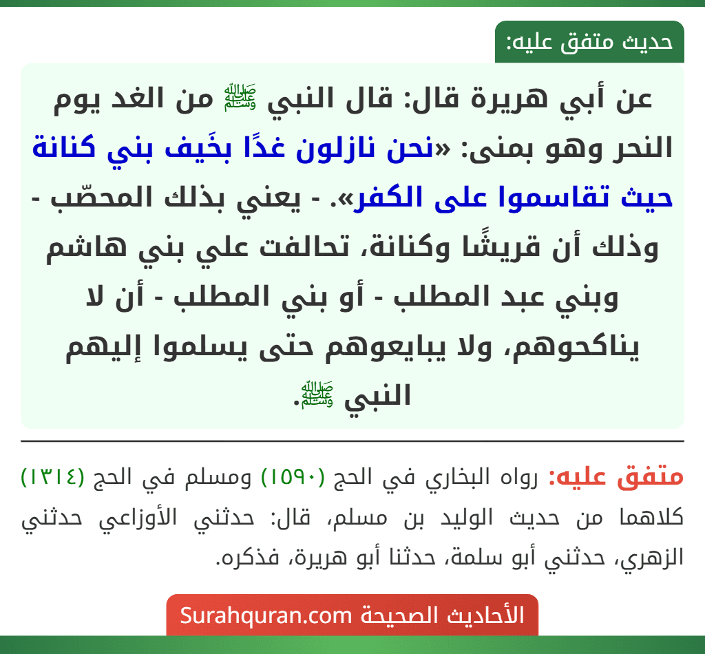 عن أبي هريرة قال: قال النبي ﷺ من الغد يوم النحر وهو بمنى: «نحن نازلون غدًا بخَيف بني كنانة حيث تقاسموا على الكفر». - يعني بذلك المحصّب - وذلك أن قريشًا وكنانة، تحالفت علي بني هاشم وبني عبد المطلب - أو بني المطلب - أن لا يناكحوهم، ولا يبايعوهم حتى يسلموا إليهم النبي ﷺ. عن أبي هريرة قال: قال النبي ﷺ من الغد يوم النحر وهو بمنى: «نحن نازلون غدًا بخَيف بني كنانة حيث تقاسموا على الكفر». - يعني بذلك المحصّب - وذلك أن قريشًا وكنانة، تحالفت علي بني هاشم وبني عبد المطلب - أو بني المطلب - أن لا يناكحوهم، ولا يبايعوهم حتى يسلموا إليهم النبي ﷺ.