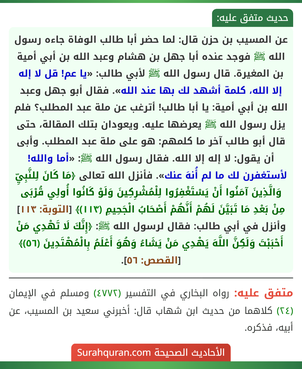 عن المسيب بن حزن قال: لما حضر أبا طالب الوفاة جاءه رسول الله ﷺ فوجد عنده أبا جهل بن هشام وعبد الله بن أبي أمية بن المغيرة. قال رسول الله ﷺ لأبي طالب: «يا عم! قل لا إله إلا الله، كلمة أشهد لك بها عند الله». فقال أبو جهل وعبد الله بن أبي أمية: يا أبا طالب! أترغب عن ملة عبد المطلب؟ فلم يزل رسول الله ﷺ يعرضها عليه. ويعودان بتلك المقالة، حتى قال أبو طالب آخر ما كلمهم: هو على ملة عبد المطلب. وأبى أن يقول: لا إله إلا الله. فقال رسول الله ﷺ: «أما والله! لأستغفرن لك ما لم أُنهَ عنك». فأنزل الله تعالى ﴿مَا كَانَ لِلنَّبِيِّ وَالَّذِينَ آمَنُوا أَنْ يَسْتَغْفِرُوا لِلْمُشْرِكِينَ وَلَوْ كَانُوا أُولِي قُرْبَى مِنْ بَعْدِ مَا تَبَيَّنَ لَهُمْ أَنَّهُمْ أَصْحَابُ الْجَحِيمِ (١١٣)﴾ [التوبة: ١١٣] وأنزل في أبي طالب: فقال لرسول الله ﷺ: ﴿إِنَّكَ لَا تَهْدِي مَنْ أَحْبَبْتَ وَلَكِنَّ اللَّهَ يَهْدِي مَنْ يَشَاءُ وَهُوَ أَعْلَمُ بِالْمُهْتَدِينَ (٥٦)﴾ [القصص: ٥٦].