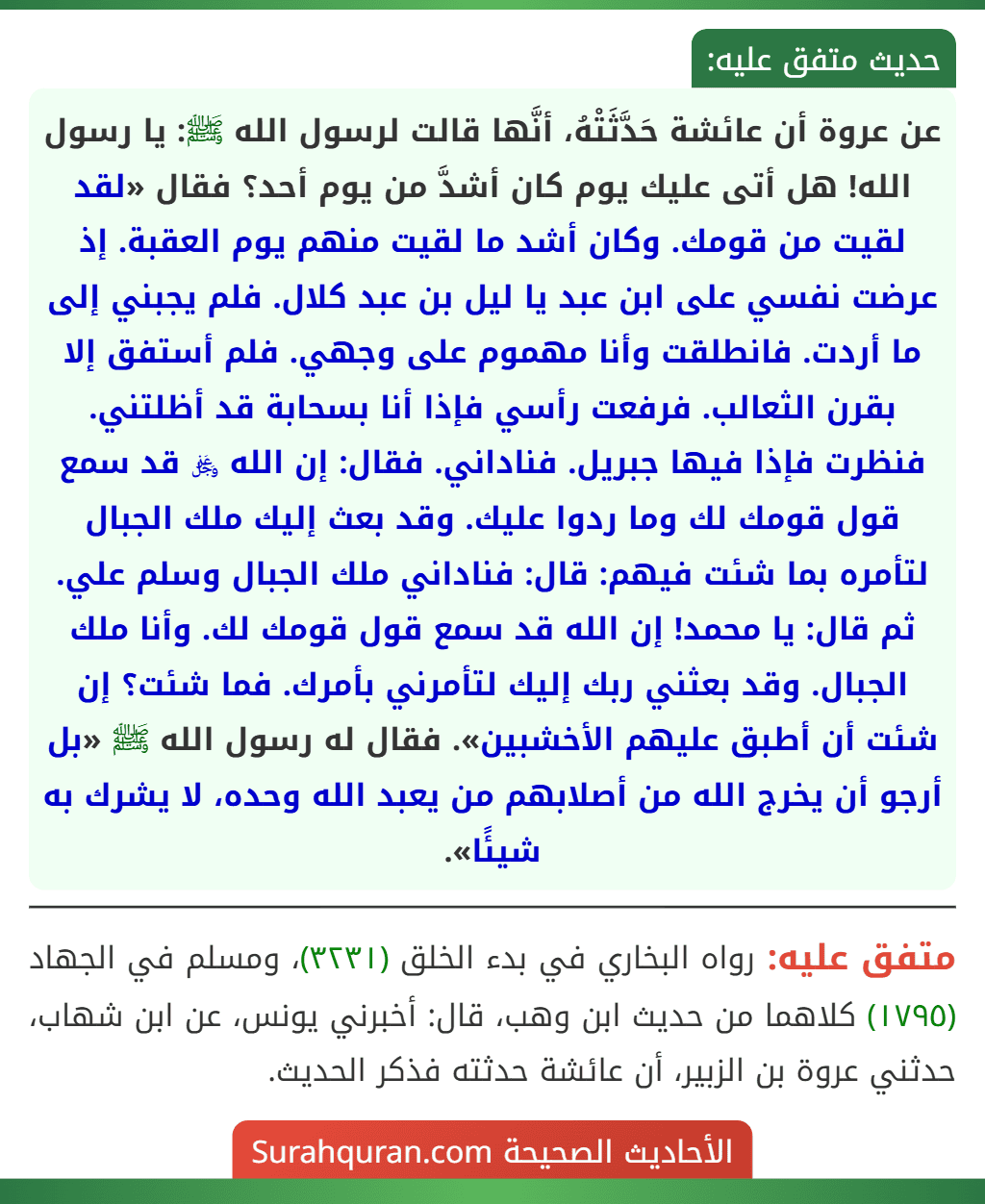 عن عروة أن عائشة حَدَّثَتْهُ، أنَّها قالت لرسول الله ﷺ: يا رسول الله! هل أتى عليك يوم كان أشدَّ من يوم أحد؟ فقال «لقد لقيت من قومك. وكان أشد ما لقيت منهم يوم العقبة. إذ عرضت نفسي على ابن عبد يا ليل بن عبد كلال. فلم يجبني إلى ما أردت. فانطلقت وأنا مهموم على وجهي. فلم أستفق إلا بقرن الثعالب. فرفعت رأسي فإذا أنا بسحابة قد أظلتني. فنظرت فإذا فيها جبريل. فناداني. فقال: إن الله ﷿ قد سمع قول قومك لك وما ردوا عليك. وقد بعث إليك ملك الجبال لتأمره بما شئت فيهم: قال: فناداني ملك الجبال وسلم علي. ثم قال: يا محمد! إن الله قد سمع قول قومك لك. وأنا ملك الجبال. وقد بعثني ربك إليك لتأمرني بأمرك. فما شئت؟ إن شئت أن أطبق عليهم الأخشبين». فقال له رسول الله ﷺ «بل أرجو أن يخرج الله من أصلابهم من يعبد الله وحده، لا يشرك به شيئًا».
