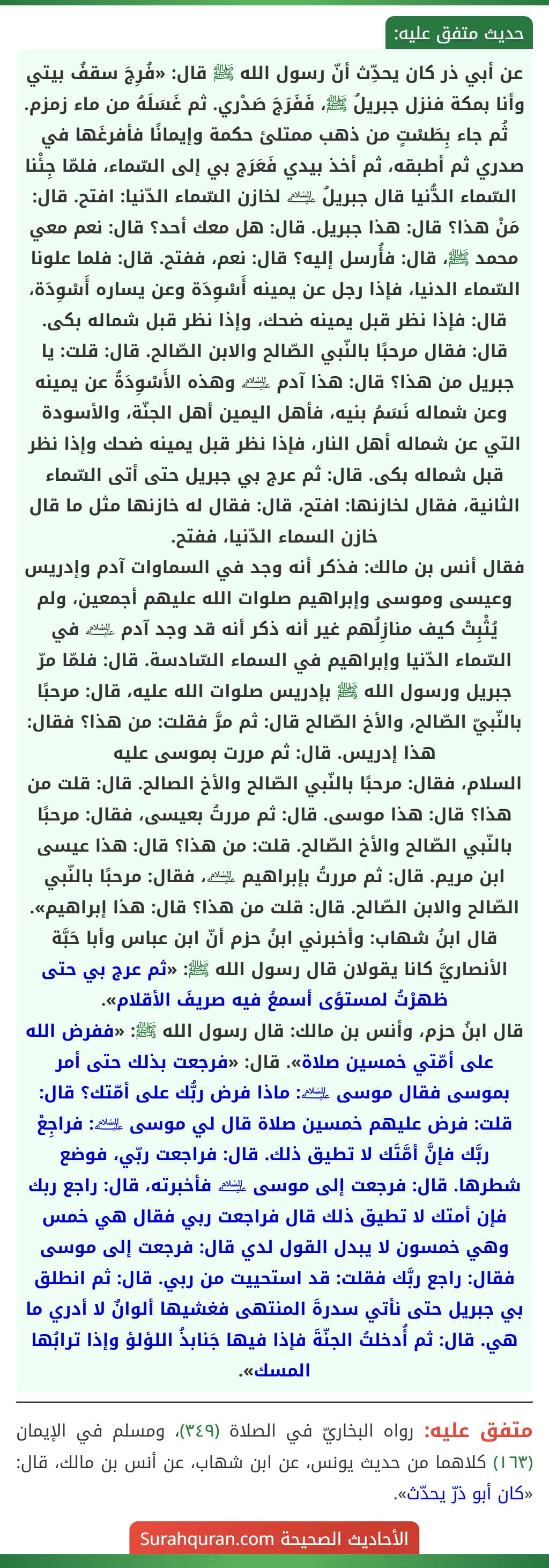 عن أبي ذر كان يحدِّث أنّ رسول الله ﷺ قال: «فُرِجَ سقفُ بيتي وأنا بمكة فنزل جبريلُ ﷺ، فَفَرَجَ صَدْري. ثم غَسَلَهُ من ماء زمزم. ثُم جاء بِطَسْتٍ من ذهب ممتلئ حكمة وإيمانًا فأفرغَها في صدري ثم أطبقه، ثم أخذ بيدي فَعَرَج بي إلى السّماء، فلمّا جِئْنا السّماء الدُّنيا قال جبريلُ ﵇ لخازن السّماء الدّنيا: افتح. قال: مَنْ هذا؟ قال: هذا جبريل. قال: هل معك أحد؟ قال: نعم معي محمد ﷺ، قال: فأُرسل إليه؟ قال: نعم، ففتح. قال: فلما علونا السّماء الدنيا، فإذا رجل عن يمينه أَسْوِدَة وعن يساره أَسْوِدَة، قال: فإذا نظر قبل يمينه ضحك، وإذا نظر قبل شماله بكى. قال: فقال مرحبًا بالنّبي الصّالح والابن الصّالح. قال: قلت: يا جبريل من هذا؟ قال: هذا آدم ﵇ وهذه الأَسْوِدَةُ عن يمينه وعن شماله نَسَمُ بنيه، فأهل اليمين أهل الجنّة، والأسودة التي عن شماله أهل النار، فإذا نظر قبل يمينه ضحك وإذا نظر قبل شماله بكى. قال: ثم عرج بي جبريل حتى أتى السّماء الثانية، فقال لخازنها: افتح، قال: فقال له خازنها مثل ما قال خازن السماء الدّنيا، ففتح.
فقال أنس بن مالك: فذكر أنه وجد في السماوات آدم وإدريس وعيسى وموسى وإبراهيم صلوات الله عليهم أجمعين، ولم يُثْبِتْ كيف منازِلُهم غير أنه ذكر أنه قد وجد آدم ﵇ في السّماء الدّنيا وإبراهيم في السماء السّادسة. قال: فلمّا مرّ جبريل ورسول الله ﷺ بإدريس صلوات الله عليه، قال: مرحبًا بالنّبيّ الصّالح، والأخ الصّالح قال: ثم مرَّ فقلت: من هذا؟ فقال: هذا إدريس. قال: ثم مررت بموسى عليه
السلام، فقال: مرحبًا بالنّبي الصّالح والأخ الصالح. قال: قلت من هذا؟ قال: هذا موسى. قال: ثم مررتُ بعيسى، فقال: مرحبًا بالنّبي الصّالح والأخ الصّالح. قلت: من هذا؟ قال: هذا عيسى ابن مريم. قال: ثم مررتُ بإبراهيم ﵇، فقال: مرحبًا بالنّبي الصّالح والابن الصّالح. قال: قلت من هذا؟ قال: هذا إبراهيم».
قال ابنُ شهاب: وأخبرني ابنُ حزم أنّ ابن عباس وأبا حَبَّة الأنصاريَّ كانا يقولان قال رسول الله ﷺ: «ثم عرج بي حتى ظهرْتُ لمستوًى أسمعُ فيه صريفَ الأقلام».
قال ابنُ حزم، وأنس بن مالك: قال رسول الله ﷺ: «ففرض الله على أمّتي خمسين صلاة». قال: «فرجعت بذلك حتى أمر بموسى فقال موسى ﵇: ماذا فرض ربُّك على أمّتك؟ قال: قلت: فرض عليهم خمسين صلاة قال لي موسى ﵇: فراجِعْ ربَّك فإنَّ أمَّتَك لا تطيق ذلك. قال: فراجعت ربّي، فوضع شطرها. قال: فرجعت إلى موسى ﵇ فأخبرته، قال: راجع ربك فإن أمتك لا تطيق ذلك قال فراجعت ربي فقال هي خمس وهي خمسون لا يبدل القول لدي قال: فرجعت إلى موسى فقال: راجع ربَّك فقلت: قد استحييت من ربي. قال: ثم انطلق بي جبريل حتى نأتي سدرةَ المنتهى فغشيها ألوانٌ لا أدري ما هي. قال: ثم أُدخلتُ الجنّةَ فإذا فيها جَنابذُ اللؤلؤ وإذا ترابُها المسك».